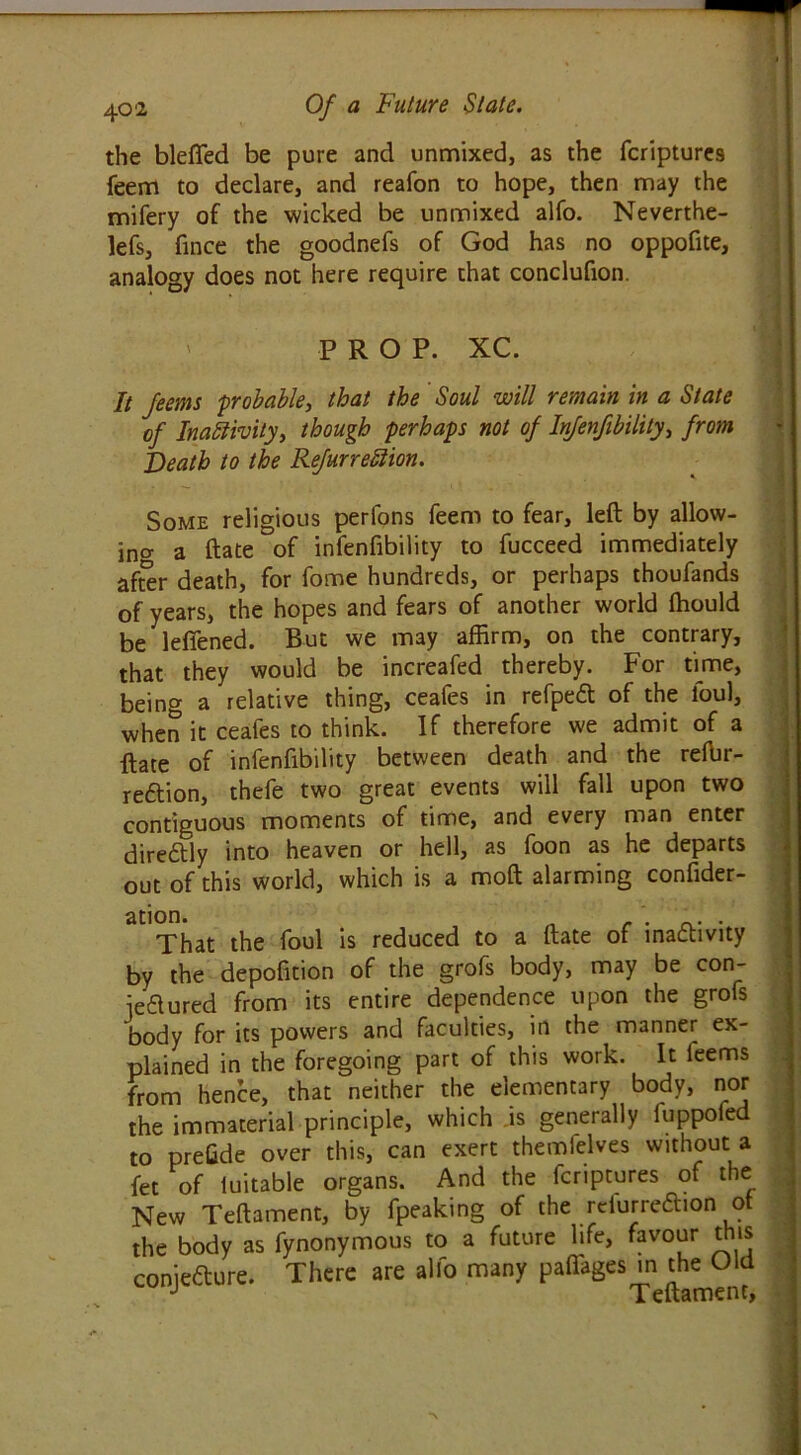 the blefled be pure and unmixed, as the fcriptures feem to declare, and reafon to hope, then may the mifery of the wicked be unmixed alfo. Neverthe- lefs, fince the goodnefs of God has no oppofite, analogy does not here require that conclufion. PROP. XC. It feems 'probable, that the Soul will remain in a State of Inactivity, though perhaps not of Injenfibility, from Death to the Refurredion. Some religious perfons feem to fear, left by allow- ing a ftate of infenfibility to fucceed immediately af5r death, for fome hundreds, or perhaps thoufands of years, the hopes and fears of another world ffiould be lefiened. But we may affirm, on the contrary, that they would be increafed thereby. For time, being a relative thing, ceafes in refpeft of the foul, when it ceafes to think. If therefore we admit of a ftate of infenfibility between death and the reffir- reftion, thefe two great events will fall upon two contiguous moments of time, and every man enter diredtly into heaven or hell, as foon as he departs out of this world, which is a mod alarming confider- ation. „ . . _. . That the foul is reduced to a ftate of inactivity by the depofition of the grofs body, may be con- jetftured from its entire dependence upon the grofs body for its powers and faculties, in the manner ex- plained in the foregoing part of this work. It feems from hence, that neither the elementary body, nor the immaterial principle, which .is generally luppoied to prefide over this, can exert themfelves without a fet of iuitable organs. And the fcriptures of the New Teftament, by fpeaking of the rciurre&ion ot the body as fynonymous to a future life, favour this coniefture. There are alfo many paflages in the Old J Teftament,