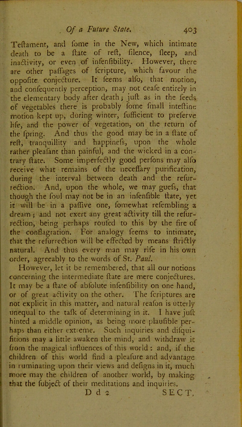 Teftamenr, and fome in the New, which intimate death to be a ftate of reft, filence, fleep, and inactivity, or even of infenfibility. However, there are other pafiages of fcripture, which favour the oppofite conjecture. It feems alfo, that motion, and confequently perception, may not Ceafe entirely in the elementary body after death; juft as in the feeds of vegetables there is probably fome fmall inteftine motion kept up, during winter, fufficient to preferve life, and the power of vegetation, on the return of the fpring. And thus the good may be in a ftate of reft, tranquillity and happinefs, upon the whole rather plealant than painful, and the wicked in a con- trary ftate. Some imperfectly good perfons may alfo receive what remains of the neceffary purification, during the interval between death and the refur- re&ion. And, upon the whole, we may guefs, that though the foul may not be in an infenfible ftate, yet it will be in a paftive one, fomewhat refembling a dream ; and not exert any great activity till the refur- reClion, being perhaps roufed to this by the fire of the conflagration. For analogy feems to intimate, that the refurreCtion will be effected by means ftriCtly natural. And thus every man may rife in his own order, agreeably to the words of St. Paul. However, let it be remembered, that all our notions concerning the intermediate ftate are mere conjectures. It may be a ftate of abfolute infenfibility on one hand, or of great aClivity on the other. The fcriptures are not explicit in this matter, and natural reafon is utterly unequal to the tafk of determining in it. I have juft hinted a middle opinion, as being more plaufible per- haps than either extreme. Such inquiries and difqui- fitions may a little awaken the mind, and withdraw ic from the magical influences of this world : and, if the children of this world find a pleafure and advantage in ruminating upon their views and defigns in it, much more may the children of another world, by making that the fubjeCt of their meditations and inquiries. D d j SECT,