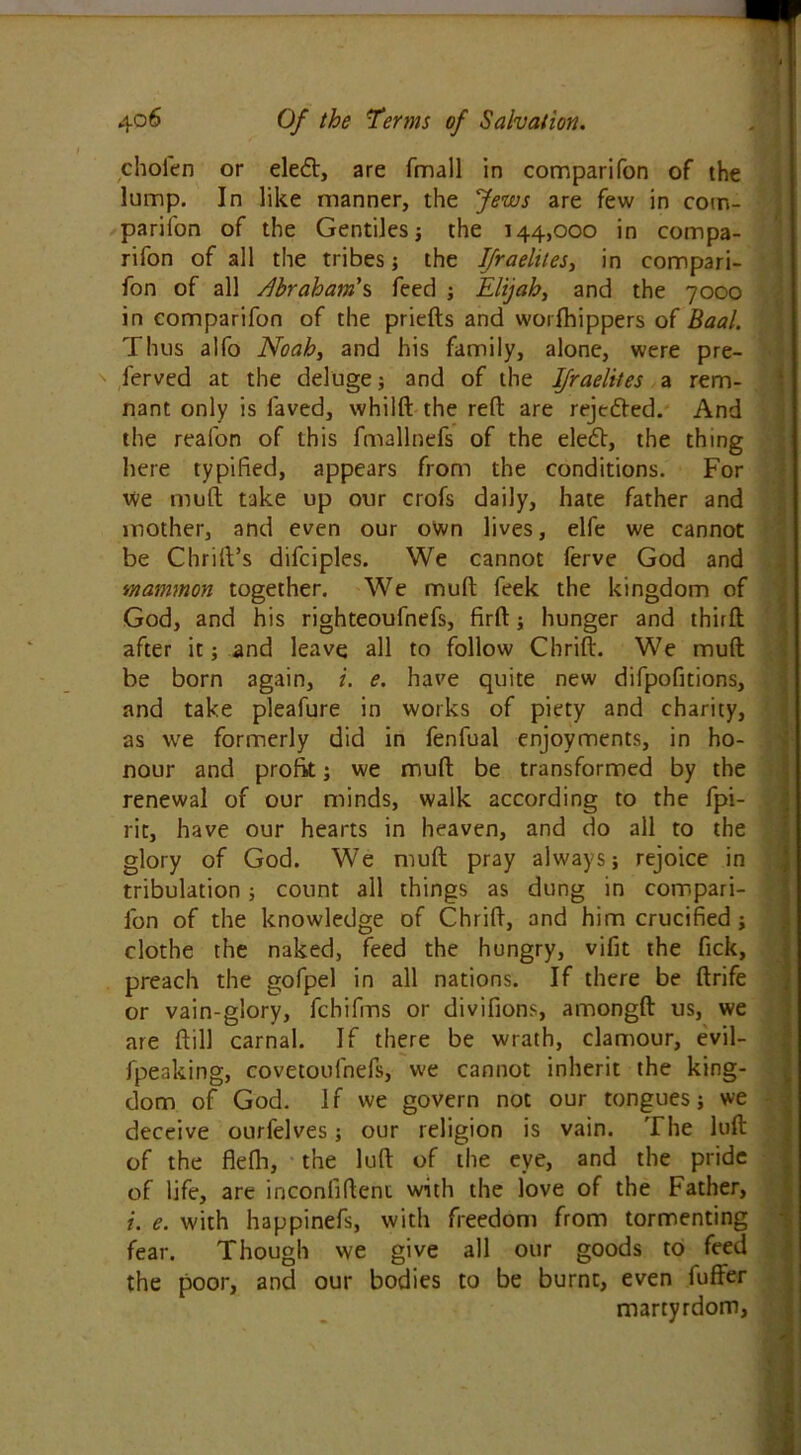 choien or eledt, are fmall in comparifon of the lump. In like manner, the Jews are few in com- parifon of the Gentiles; the 144,000 in compa- rifon of all the tribes; the Ifraelites, in compari- fon of all Abraham's feed ; Elijah, and the 7000 in comparifon of the priefts and worfhippers of Baal. Thus alfo Noah, and his family, alone, were pre- ' ferved at the deluge; and of the Ifraelites a rem- nant only is laved, whilft the reft are rejected. And the realon of this fmallnefs of the elecft, the thing here typified, appears from the conditions. For we mult take up our crofs daily, hate father and mother, and even our own lives, elfe we cannot be Chrilt’s difciples. We cannot ferve God and mammon together. We mult feek the kingdom of God, and his righteoufnefs, firft; hunger and third after it; and leave all to follow Chrift. We mull be born again, i. e. have quite new difpofitions, and take pleafure in works of piety and charity, as we formerly did in fenfual enjoyments, in ho- nour and profit; we mud be transformed by the renewal of our minds, walk according to the fpi- i rit, have our hearts in heaven, and do all to the glory of God. We mull pray always; rejoice in tribulation; count all things as dung in compari- fon of the knowledge of Chrift, and him crucified ; clothe the naked, feed the hungry, vifit the fick, preach the gofpel in all nations. If there be ftrife or vain-glory, fchifms or divifions, amongft us, we are ftill carnal. If there be wrath, clamour, evil- fpeaking, covetoufnefs, we cannot inherit the king- dom of God. If we govern not our tongues; we deceive ourfelves; our religion is vain. The luft of the flelh, the luft of the eye, and the pride of life, are inconfifteni with the love of the Father, i. e. with happinefs, with freedom from tormenting fear. Though we give all our goods to feed the poor, and our bodies to be burnt, even fuffer martyrdom.