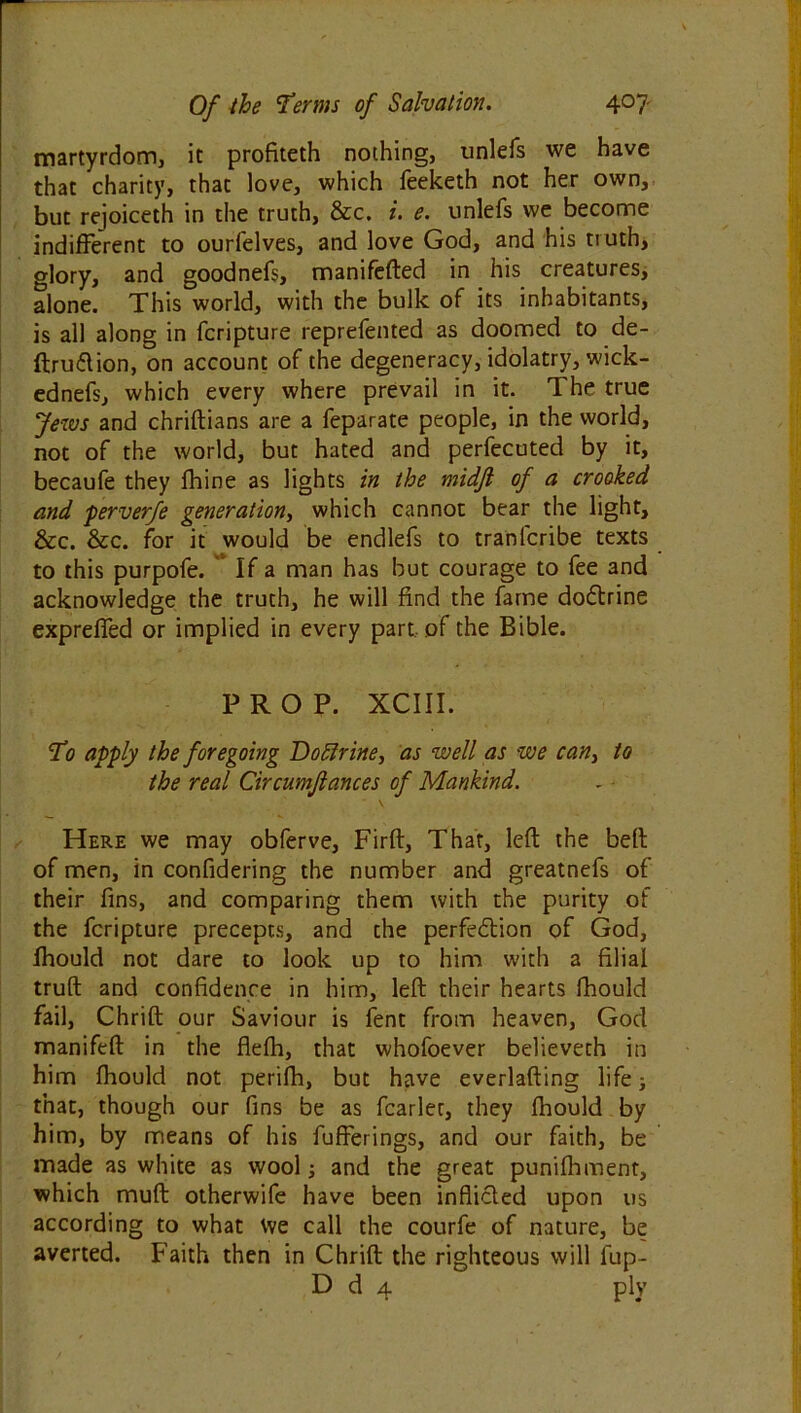 martyrdom, it profiteth nothing, unlefs we have that charity, that love, which feeketh not her own, but rejoiceth in the truth, &c. i. e. unlefs we become indifferent to ourfelves, and love God, and his truth, glory, and goodnefs, manifefted in his creatures, alone. This world, with the bulk of its inhabitants, is all along in fcripture reprefented as doomed to de- ftru&ion, on account of the degeneracy, idolatry, wick- ednefs, which every where prevail in it. The true Jews and chriftians are a feparate people, in the world, not of the world, but hated and perfecuted by it, becaufe they fhine as lights in the midfi of a crooked and perverfe generation, which cannot bear the light, &c. &c. for it would be endlefs to tranlcribe texts to this purpofe. If a man has but courage to fee and acknowledge the truth, he will find the fame do&rine expreffed or implied in every part, of the Bible. PROP. XCIII. To apply the foregoing Doffrine, as well as we can} to the real Circumjlances of Mankind. Here we may obferve, Firft, That, left the belt of men, in confidering the number and greatnefs of their fins, and comparing them with the purity of the fcripture precepts, and the perfection of God, fhould not dare to look up to him with a filial truft and confidence in him, left their hearts fhould fail, Chrift our Saviour is fent from heaven, God manifeft in the flefh, that whofoever believeth in him fhould not perifh, but have everlafting life; that, though our fins be as fcarlet, they fhould by him, by means of his fufferings, and our faith, be made as white as wool; and the great punifhment, which muft otherwife have been inflicted upon us according to what We call the courfe of nature, be averted. Faith then in Chrift the righteous will fup- D d 4 ply