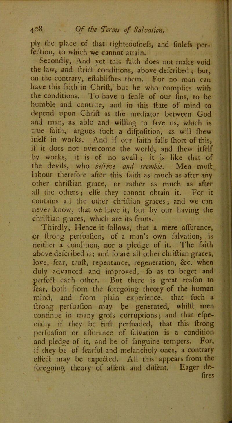 ply the place of that righteoufnefs, and finlefs per- fection, to which we cannot attain* Secondly, And yet this faith does not make void the law, and ftrift conditions, above defcribed; but, on the contrary, eftabiifhes them. For no man can have this faith in Chrift, but he who complies with the conditions. To have a fenfe of our fins, to be humble and contrite, and in this ftate of mind to depend upon Chrift as the mediator between God and man, as able and willing to fave us, which is true faith, argues fuch a difpofition, as will fhew itfelf in works. And if our faith falls fhort of this, if it does not overcome the world, and fhew itfelf by works, it is of no avail ; it is like that of the devils, who believe and tremble. Men muft labour therefore after this faith as much as after any other chriftian grace, or rather as much as after all the others j elfe they cannot obtain it. For it contains all the other chriftian graces; and we can never know, that we have it, but by our having the chriftian graces, which are its fruits. Thirdly, Hence it follows, that a mere affurance, or ltrong perfuafion, of a man’s own falvation, is neither a condition, nor a pledge of it. The faith above defcribed is-, and fo are all other chriftian graces, love, fear, truft, repentance, regeneration, &c. when duly advanced and improved, fo as to beget and perfect each other. But there is great reafon to fear, both from the foregoing theory of the human mind, and from plain experience, that fuch a ftrong perfuafion may be generated, whilft men continue in many grofs corruptions; and that el'pe- cially if they be fir ft perfuaded, that this ftrong perfuafion or affurance of falvation is a condition and pledge of it, and be of fanguine tempers. For, if they be of fearful and melancholy ones, a contrary effect may be expefted. All this appears from the foregoing theory of affent and dilfent. Eager de-