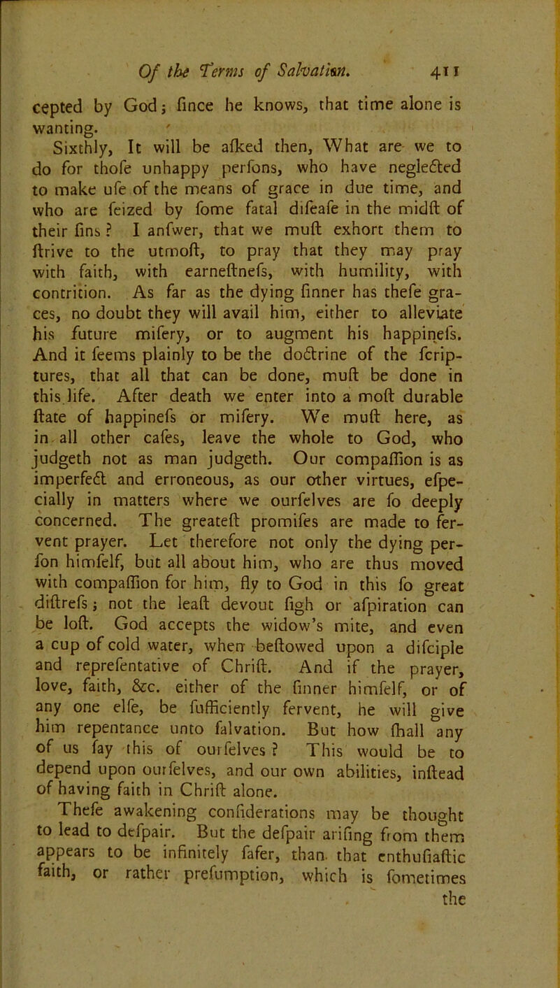 cepted by God 5 fince he knows, that time alone is wanting. Sixthly, It will be afked then, What are we to do for thofe unhappy perfons, who have negle&ed to make ufe of the means of grace in due time, and who are feized by fome fatal difeafe in the midft of their fins ? I anfwer, that we muft exhort them to ftrive to the utmoft, to pray that they may pray with faith, with earneftnefs, with humility, with contrition. As far as the dying finner has thefe gra- ces, no doubt they will avail him, either to alleviate his future mifery, or to augment his happinels. And it feems plainly to be the do&rine of the fcrip- tures, that all that can be done, muft be done in this life. After death we enter into a moft durable ftate of happinefs or mifery. We muft here, as in all other cafes, leave the whole to God, who judgeth not as man judgeth. Our companion is as imperfedl and erroneous, as our other virtues, efpe- cially in matters where we ourfelves are fo deeply concerned. The greateft promifes are made to fer- vent prayer. Let therefore not only the dying per- fon himfelf, but all about him, who are thus moved with compaffion for him, fty to God in this fo great diftrefs; not the leaft devout figh or afpiration can be loft. God accepts the widow’s mite, and even a cup of cold water, when beftowed upon a difciple and reprefentative of Chrift. And if the prayer, love, faith, &c. either of the finner himfelf, or of any one elfe, be fufficiently fervent, he will give him repentance unto falvation. But how ftiall any of us fay this of ourfelves ? This would be to depend upon ourfelves, and our own abilities, inftead of having faith in Chrift alone. Thefe awakening confiderations may be thought to lead to dcfpair. But the defpair arifing from them appears to be infinitely fafer, than, that enthufiaftic faith, or rather prefumption, which is fometimes the