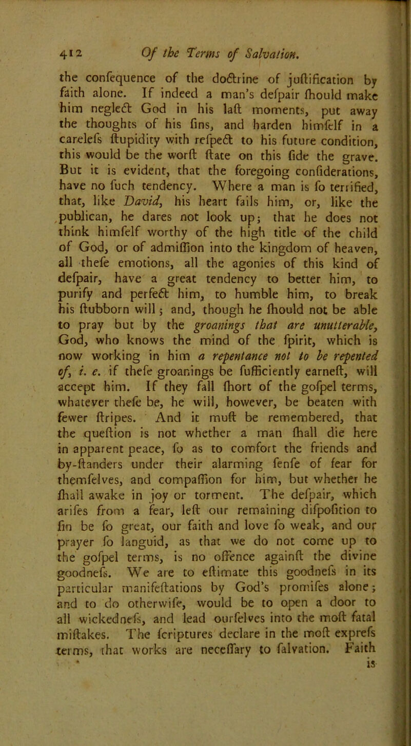 the confequence of the do&rine of juftification by faith alone. If indeed a man’s defpair fhould make him negledt God in his laft moments, put away the thoughts of his fins, and harden himfelf in a carelefs ftupidity with refpeft to his future condition, this would be the worft ftate on this fide the grave. But it is evident, that the foregoing confiderations, have no fuch tendency. Where a man is fo terrified, that, like David, his heart fails him, or, like the publican, he dares not look up; that he does not think himfelf worthy of the high title of the child of God, or of admiflion into the kingdom of heaven, all thefe emotions, all the agonies of this kind of defpair, have a great tendency to better him, to purify and perfeft him, to humble him, to break his ftubborn will; and, though he fhould not be able to pray but by the groanings that are unutterable, God, who knows the mind of the fpirit, which is now working in him a repentance not to be repented of, i. e. if thefe groanings be fufficiently earned, will accept him. If they fall fhort of the gofpel terms, whatever thefe be, he will, however, be beaten with fewer ftripes. And it muft be remembered, that the queftion is not whether a man (hall die here in apparent peace, fo as to comfort the friends and by-ftanders under their alarming fenfe of fear for themfelves, and companion for him, but whether he fhail awake in joy or torment. The defpair, which arifes from a fear, left our remaining difpofition to fin be fo great, our faith and love fo weak, and our prayer fo languid, as that we do not come up to the gofpel terms, is no offence againft the divine goodnefs. We are to eftimate this goodnefs in its particular manifeftations by God’s promifes alone; and to do otherwife, would be to open a door to all wickednefs, and lead ourfelves into the moft fatal miftakes. The fcriptures declare in the moft exprefs terms, that works are neceflary to falvation. Faith