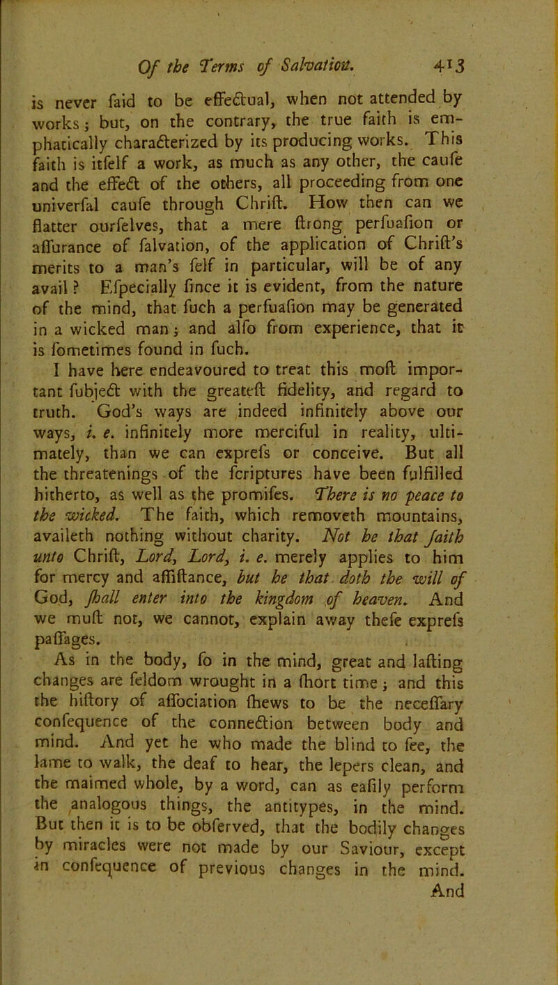 is never faid to be effectual, when not attended by works; but, on the contrary, the true faith is em- phatically characterized by its producing works. This faith is itfelf a work, as much as any other, the caufe and the effeCt of the others, all proceeding from one univerfal caufe through Chrid. How then can we flatter ourfelves, that a mere ftrong perfuafion or affurance of falvation, of the application of Chrid’s merits to a man’s felf in particular, will be of any avail ? Efpecially fince it is evident, from the nature of the mind, that fuch a perfuafion may be generated in a wicked man; and alfo from experience, that it is fometimes found in fuch. I have here endeavoured to treat this mod impor- tant fubjeCt with the greateft fidelity, and regard to truth. God’s ways are indeed infinitely above our ways, i. e. infinitely more merciful in reality, ulti- mately, than we can exprefs or conceive. But all the threatenings of the fcriptures have been fulfilled hitherto, as well as the promifes. There is no peace to the wicked. The faith, which removeth mountains, availeth nothing without charity. Not he that faith unto Chrift, Lord, Lord3 i. e. merely applies to him for mercy and affidance, but he that doth the will of God, fhall enter into the kingdom of heaven. And we mud not, we cannot, explain away thefe exprefs paffages. As in the body, fo in the mind, great and lading changes are feldom wrought in a fhort time; and this the hidory of afifociation fhews to be the neceffary confequence of the connection between body and mind. And yet he who made the blind to fee, the lame to walk, the deaf to hear, the lepers clean, and the maimed whole, by a word, can as eafily perform the analogous things, the antitypes, in the mind. But then it is to be obferved, that the bodily changes by miracles were not made by our Saviour, except in confequence of previous changes in the mind. And