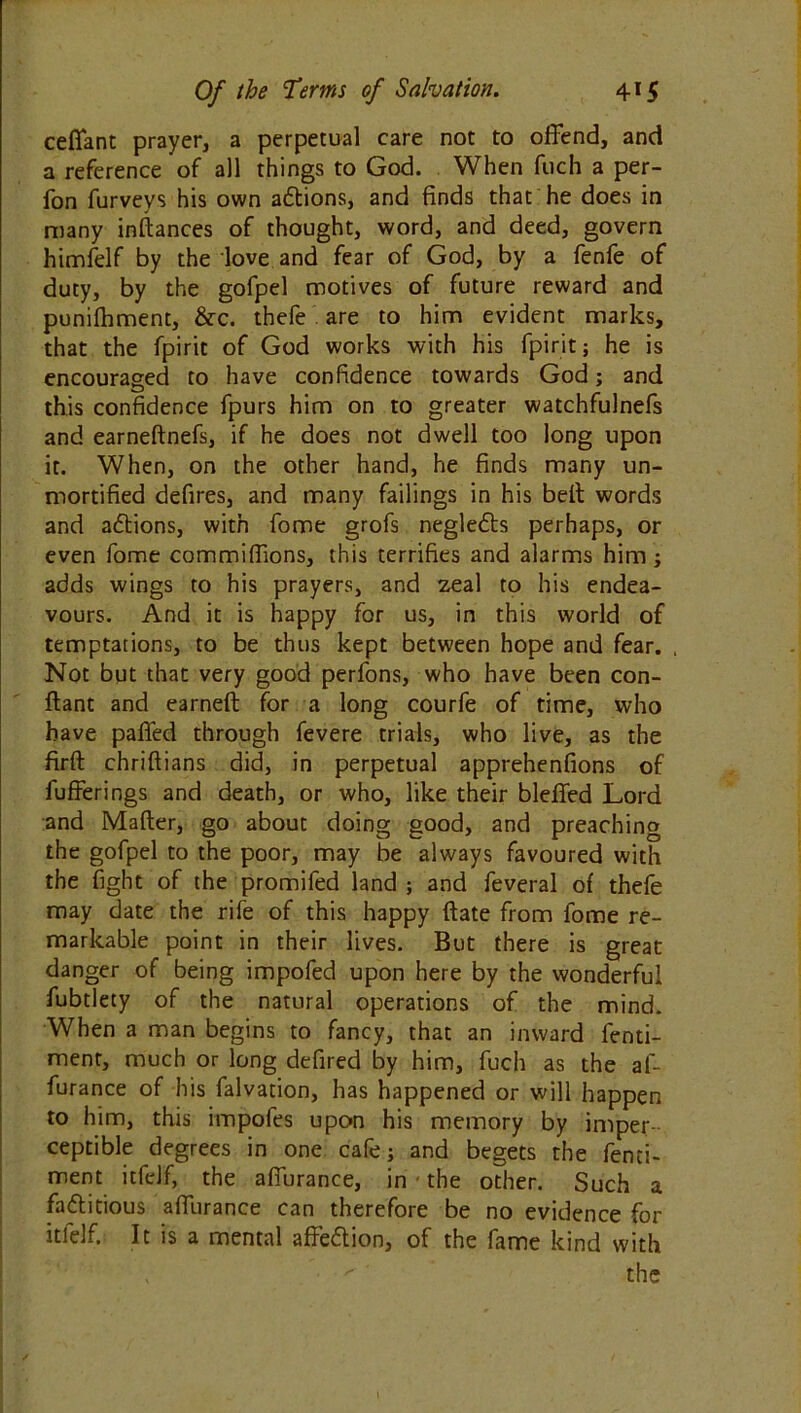 ceffant prayer, a perpetual care not to offend, and a reference of all things to God. When fuch a per- fon furveys his own adtions, and finds that he does in many inftances of thought, word, and deed, govern himfelf by the love and fear of God, by a fenfe of duty, by the gofpel motives of future reward and punilhment, &c. thefe are to him evident marks, that the fpirit of God works with his fpirit; he is encouraged to have confidence towards God; and this confidence fpurs him on to greater watchfulnefs and earneftnefs, if he does not dwell too long upon it. When, on the other hand, he finds many un- mortified defires, and many failings in his belt words and actions, with fome grofs negleds perhaps, or even fome commiffions, this terrifies and alarms him; adds wings to his prayers, and zeal to his endea- vours. And it is happy for us, in this world of temptations, to be thus kept between hope and fear. Not but that very good perfons, who have been con- ftant and earned for a long courfe of time, who have paffed through fevere trials, who live, as the firft chriftians did, in perpetual apprehenfions of fufferings and death, or who, like their bleffed Lord and Mailer, go about doing good, and preaching the gofpel to the poor, may be always favoured with the fight of the promifed land ; and feveral of thefe may date the rife of this happy Hate from fome re- markable point in their lives. But there is great danger of being impofed upon here by the wonderful fubtlety of the natural operations of the mind. When a man begins to fancy, that an inward fenti- ment, much or long defired by him, fuch as the af- furance of his falvation, has happened or will happen to him, this impofes upon his memory by imper- ceptible degrees in one cafe; and begets the fenci- ment itfelf, the affurance, in • the other. Such a factitious affurance can therefore be no evidence for itfelf. It is a mental affedion, of the fame kind with v  the