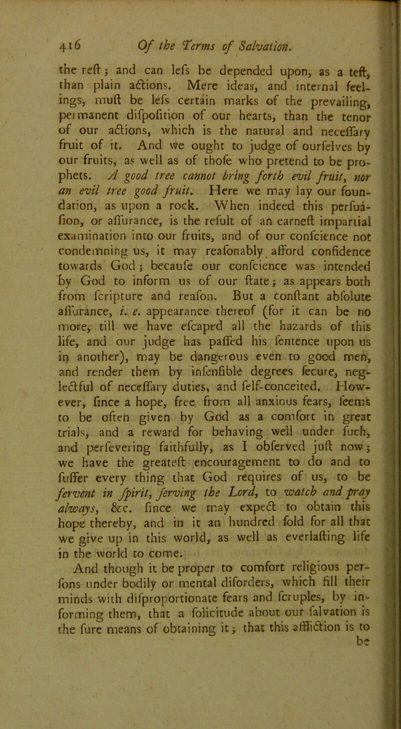 the reft; and can lefs be depended upon, as a teft, than plain adtions. Mere ideas, and internal feel- ings, muft be lefs certain marks of the prevailing, permanent difpofition of our hearts, than the tenor of our adtions, which is the natural and neceflary fruit of it. And we ought to judge of ourfelves by our fruits, as well as of thofe who pretend to be pro- phets. A good tree cannot bring forth evil fruit, nor an evil tree good fruit. Here we may lay our foun- dation, as upon a rock. When indeed this perfua- fion, or affurance, is the refult of an earneft impartial examination into our fruits, and of our confcience not condemning us, it may reafonably afford confidence towards God ; becaufe our confcience was intended by God to inform us of our ftate; as appears both from fcripture and reafon. But a conftant abfolute aflurance, i. e. appearance thereof (for it can be no more, till we have efcaped all the hazards of this life, and our judge has paired his fentence upon us in another), may be dangerous even to good men, and render them by infenfible degrees fecure, neg- lectful of neceffary duties, and felf-conceited. How- ever, fince a hope, free from all anxious fears, feems to be often given by God as a comfort in great trials, and a reward for behaving well under fuch, and perfevering faithfully, as I obferved juft now; we have the greateft encouragement to do and to fuffer every thing that God requires of us, to be fervent in fpirit, ferving the Lord, to -watch and pray always, &c. fince we may expect to obtain this hope thereby, and in it an hundred fold for all thac we give up in this world, as well as everlafting life in the world to come. And though it be proper to comfort religious per- fons under bodily or mental diforders, which fill their minds with difproportionatc fears and fcruples, by in- forming them, that a folicitude about our falvation is the fure means of obtaining it that this affliction is to