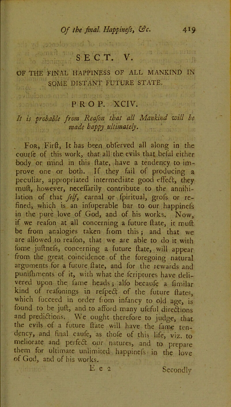 SECT. V. OF THE FINAL HAPPINESS OF ALL MANKIND IN SOME DISTANT FUTURE STATE. PROP. XCIV. It is probable from Rea/on that all Mankind will be made happy ultimately. For, Firft, It has been obferved all along in the courfe of this work, that all the evils that befal either body or mind in this ftate, have a tendency to im- prove one or both. If they fail of producing a peculiar, appropriated intermediate good effeCt, they muft, however, neceffarily contribute to the annihi- lation of that felf\ carnal or fpiritual, grofs or re- fined, which is an infuperable bar to our happinefs in the pure love of God, and of his works. Now, if we reafon at all concerning a future ftate, it muft be from analogies taken from this; and that we are allowed to reafon, that we are able to do it with fome juftnefs, concerning a future ftate, will appear from the great coincidence of the foregoing natural arguments for a future ftate, and for the rewards and punifhments of it, with what the fcriptures have deli- vered upon the fame heads; alfo becaufe a fimilar kind of reafonings in refpeCt of the future ftates, which fucceed in order from infancy to old age, is found to be juft, and to afford many ufeful directions and predictions. We ought therefore to judge, that the evils of a future ftate will have the fame ten- dency, and final caufe, as thofe of this life, viz. to meliorate and perfeCt our natures, and to prepare them for ultimate unlimited happinefs in the love of God, and of his works. E e 2 Secondly J