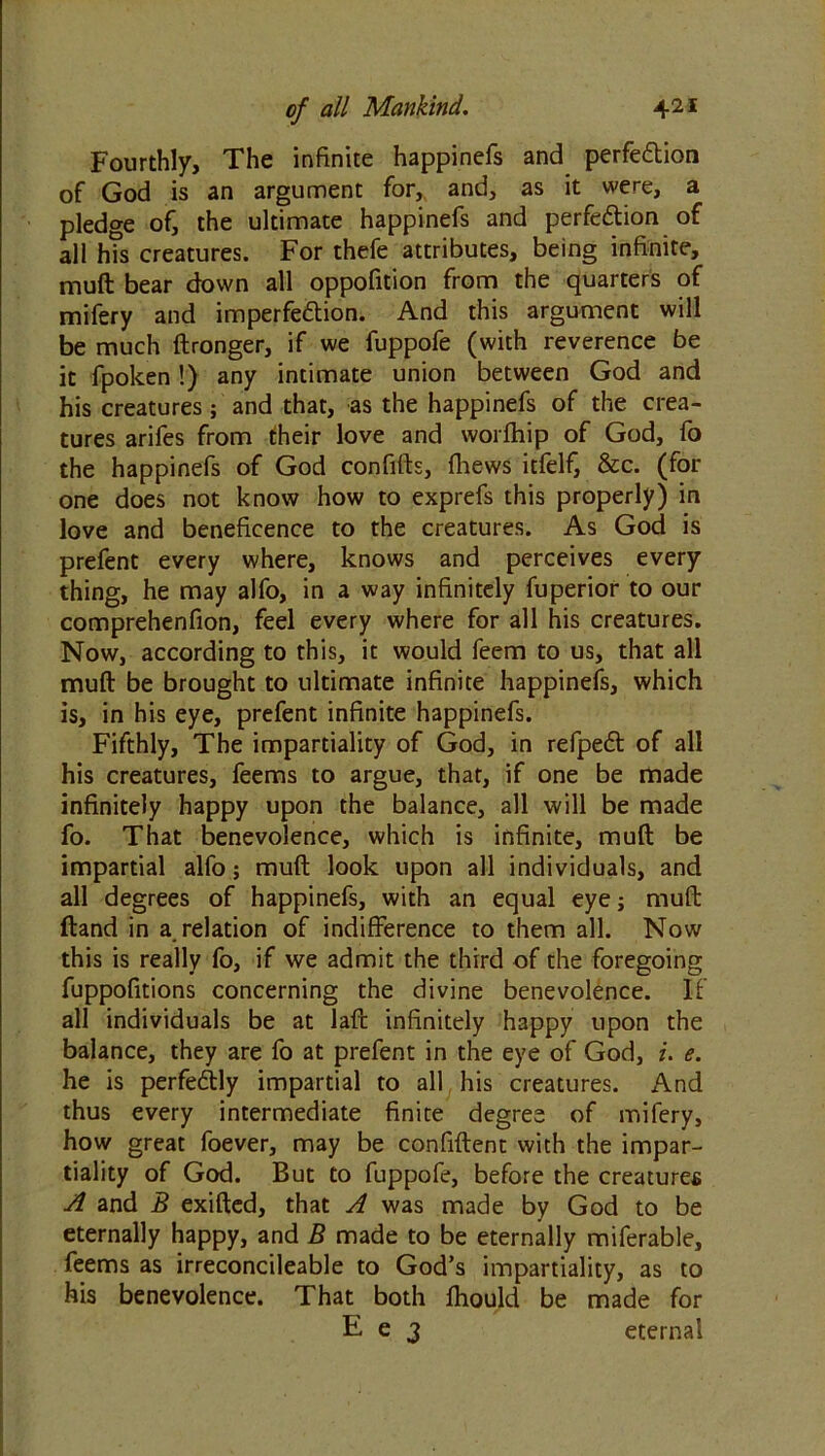 Fourthly, The infinite happinefs and perfection of God is an argument for, and, as it were, a pledge of, the ultimate happinefs and perfection of all h?s creatures. For thefe attributes, being infinite, muft bear down all oppofition from the quarters of mifery and imperfection. And this argument will be much ftronger, if we fuppofe (with reverence be it fpoken!) any intimate union between God and his creatures; and that, as the happinefs of the crea- tures arifes from their love and worfhip of God, fo the happinefs of God confifts, {hews itfelf, &c. (for one does not know how to exprefs this properly) in love and beneficence to the creatures. As God is prefent every where, knows and perceives every thing, he may alfo, in a way infinitely fuperior to our comprehenfion, feel every where for all his creatures. Now, according to this, it would feem to us, that all muft be brought to ultimate infinite happinefs, which is, in his eye, prefent infinite happinefs. Fifthly, The impartiality of God, in refpeCt of all his creatures, feems to argue, that, if one be made infinitely happy upon the balance, all will be made fo. That benevolence, which is infinite, muft be impartial alfo; muft look upon all individuals, and all degrees of happinefs, with an equal eye; muft ftand in a. relation of indifference to them all. Now this is really fo, if we admit the third of the foregoing fuppofitions concerning the divine benevolence. If all individuals be at laft infinitely happy upon the balance, they are fo at prefent in the eye of God, i. e. he is perfectly impartial to all his creatures. And thus every intermediate finite degree of mifery, how great foever, may be confiftent with the impar- tiality of God. But to fuppofe, before the creatures A and B exifted, that A was made by God to be eternally happy, and B made to be eternally miferable, feems as irreconcileable to God’s impartiality, as to his benevolence. That both fhould be made for E e 3 eternal