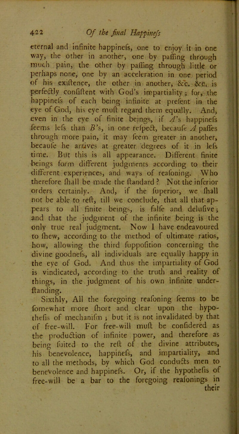 eternal and infinite happinefs, one to enjoy it in one way, the other in another, one by puffing through much pain, the other by paffing through little or perhaps none, one by an acceleration in one period of his exiftence, the other in another, &c. &c, is perfe&ly confident with God’s impartiality ; for, the happinefs of each being infinite at prefent in the eye of God, his eye muff regard them equally. And, even in the eye of finite beings, if A's happinefs feems lefs than 5’s, in one refped, becaufe A paffes through more pain, it may feem greater in another, becaufe he arrives at greater degrees of it in lefs time. But this is all appearance. Different finite beings form different judgments according to their different experiences, and ways of reafoning. Who therefore fhall be made the flandard ? Not the inferior orders certainly. And, if the fuperior, we fhall not be able to reft, till we conclude, that all that ap- pears to all finite beings, is falfe and delufive; and that the judgment of the infinite being is the only true real judgment. Now I have endeavoured to fhew, according to the method of ultimate ratios, how, allowing the third fuppofition concerning the divine goodnefs, all individuals are equally happy in the eye of God. And thus the impartiality of God is vindicated, according to the truth and reality of things, in the judgment of his own infinite under- ftanding. Sixthly, All the foregoing reafoning feems to be fomewhat more fhort and clear upon the hypo- thefis of mechanifm ; but it is not invalidated by that of free-will. For free-will muft be confidered as the produdion of infinite power, and therefore as being fluted to the reft of the divine attributes, his benevolence, happinefs, and impartiality, and to all the methods, by which God conduds men to benevolence and happinefs. Or, if the hypothefis of free-will be a bar to the foregoing reafonings in