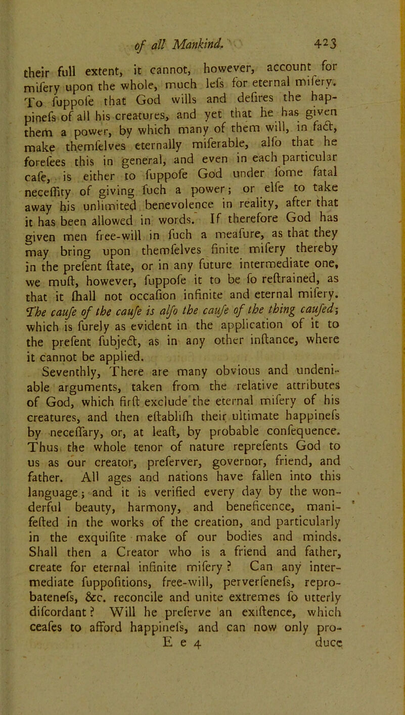 their full extent, it cannot, however, account for mifery upon the whole, much lefs for eternal milery. To fuppole that God wills and defires the hap- pinefs of all his creatures, and yet that he has given them a power, by which many of them will, in fact, make themfelves eternally miferable, alfo that he forelees this in general, and even in each particular cafe, is either to fuppofe God under iome fatal neceffity of giving fuch a power; or elfe to take away his unlimited benevolence in reality, after that it has been allowed in words.' If therefore God has given men free-will in fuch a meafure, as that they may bring upon themfelves finite mifery thereby in the prefent ftate, or in any future intermediate one, we muft, however, fuppofe it to be fo reftrained, as that it fhall not occafion infinite and eternal mifery. ST‘he caufe of the caufe is alfo the caufe of the thing caufed; which is furely as evident in the application of it to the prefent fubjeft, as in any other inftance, where it cannot be applied. Seventhly, There are many obvious and undeni- able arguments, taken from the relative attributes of God, which firft exclude the eternal mifery of his creatures, and then eftablifh their ultimate happinefs by neceffary, or, at leaft, by probable confequence. Thus the whole tenor of nature reprefents God to us as our creator, preferver, governor, friend, and father. All ages and nations have fallen into this language; and it is verified every day by the won- derful beauty, harmony, and beneficence, mani- fefted in the works of the creation, and particularly in the exquifite make of our bodies and minds. Shall then a Creator who is a friend and father, create for eternal infinite mifery ? Can any inter- mediate fuppofitions, free-will, perverfenefs, repro- batenefs, &c. reconcile and unite extremes fo utterly difcordant ? Will he preferve an exiftence, which ceafes to afford happinefs, and can now only pro- E e 4 ducc