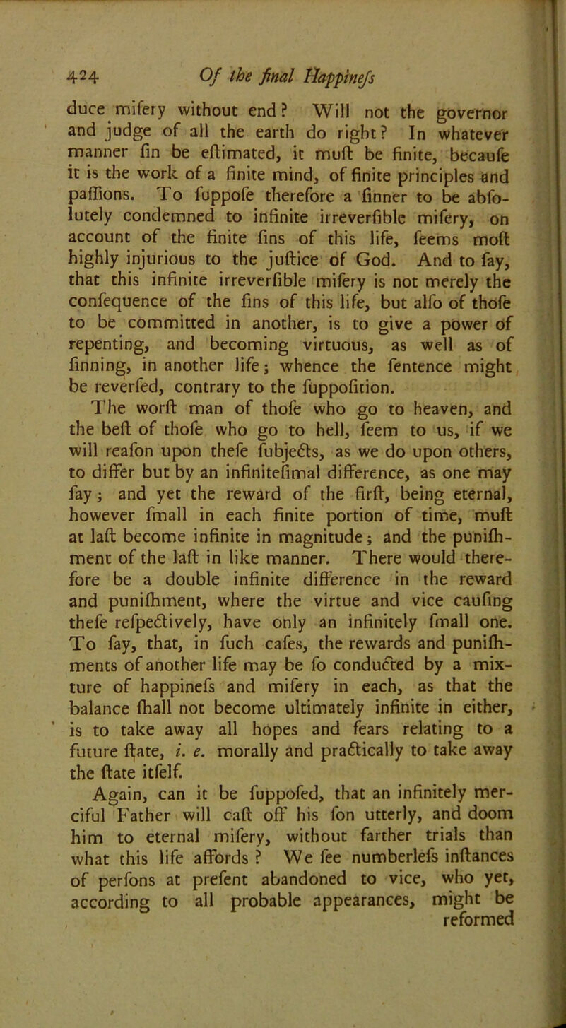 duce mifery without end? Will not the governor and judge of all the earth do right? In whatever manner fin be eftimated, it mull be finite, becaufe it is the work of a finite mind, of finite principles and paffions. To fuppofe therefore a finner to be abfo- lutely condemned to infinite irreverfiblc mifery, on account of the finite fins of this life, feems moft highly injurious to the juflice of God. And to fay, that this infinite irreverfible mifery is not merely the confequence of the fins of this life, but alfo of thofe to be committed in another, is to give a power of repenting, and becoming virtuous, as well as of finning, in another life; whence the fentence might be reverfed, contrary to the fuppofition. The worft man of thofe who go to heaven, and the bell of thofe who go to hell, feem to us, if we will reafon upon thefe fubjefts, as we do upon others, to differ but by an infinitefimal difference, as one may fay; and yet the reward of the firff, being eternal, however fmall in each finite portion of time, muft at laft become infinite in magnitude; and the punifh- ment of the laft in like manner. There would there- fore be a double infinite difference in the reward and punifhment, where the virtue and vice caufing thefe refpedlively, have only an infinitely fmall one. To fay, that, in fuch cafes, the rewards and punifh- ments of another life may be fo conducted by a mix- ture of happinefs and mifery in each, as that the balance fhall not become ultimately infinite in either, is to take away all hopes and fears relating to a future flate, i. e. morally and pra&ically to take away the flate itfelf. Again, can it be fuppofed, that an infinitely mer- ciful Father will cafl off his fon utterly, and doom him to eternal mifery, without farther trials than what this life affords ? We fee numberlefs inflances of perfons at prefent abandoned to vice, who yet, according to all probable appearances, might be reformed