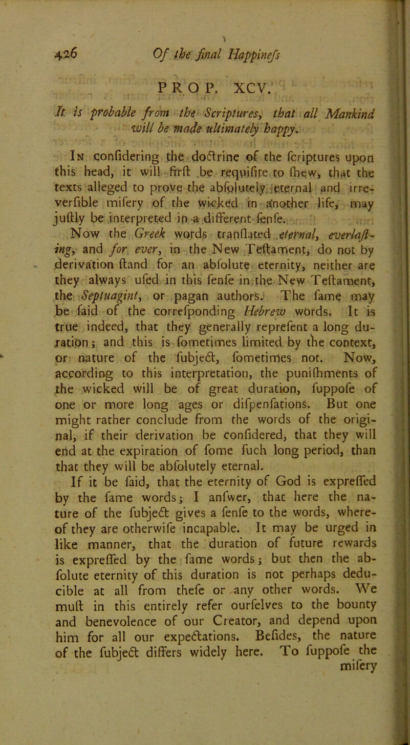 PROP. XCV. It, is probable from the Scriptures, that all Mankind will be made ultimately happy. In confidering the doftrine of the fcriptures upon this head, it will frrft be requifite to fhew, that the texts alleged to prove the abfolutel.y, ieternal and irre- verfible mifery of the wicked in a'nother life, may juftly be interpreted in a different fenfe. Now the Greek words tranflated eternal, everlafi- ingy and for ever, in the New Teftament, do not by .derivation ftand for an ablolute eternity, neither are they always ufed in this fenfe in.the New Teftament, the Septuaginty or pagan authors. The fame may be faid of the correfponding Hebrew words. It is true indeed, that they generally reprefent a long du- ration ; and this is fometimes limited by the context, or nature of the fubjedl, fometimes not. Now, according to this interpretation, the punifhments of the wicked will be of great duration, fuppofe of one or more long ages or difpenfations. But one might rather conclude from the words of the origi- nal, if their derivation be confidered, that they will end at the expiration of fome fuch long period, than that they will be abfolutely eternal. If it be faid, that the eternity of God is exprefled by the fame words; I anfwer, thac here the na- ture of the fubjedt gives a fenfe to the words, where- of they are otherwife incapable. It may be urged in like manner, that the duration of future rewards is exprefled by the fame words; but then the ab- folute eternity of this duration is not perhaps dedu- cible at all from thefe or any other words. We muft in this entirely refer ourfelves to the bounty and benevolence of our Creator, and depend upon him for all our expectations. Befides, the nature of the fubjeCt differs widely here. To fuppofe the mifery , -