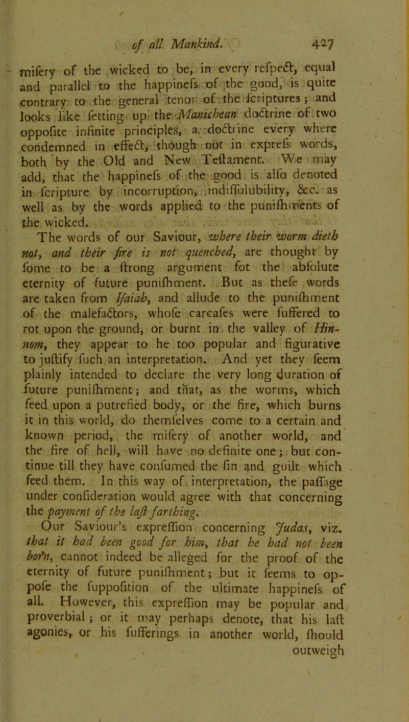 mifery of the wicked to be, in every refpeft, equal and parallel to the happinefs of the good, is quite contrary to the general tenor- of the Icnptures ; and looks like fetting up! the Manichean do&rine of . two oppofite infinite principles, a. do&iine every where condemned in effeft, though not in exprefs words, both by the Old and New Teftament, We may add, that the happinefs of the good is alio denoted in fcripture by incorruption, rndifiblubility, &c. as well as by the words applied to the punilhments of the wicked. The words of our Saviour, where their worm dieth not, and their fire is not quenched, are thought by fome to be a ftrong argument fot the abfolute eternity of future punilhment. But as thefe words are taken from JJaiah, and allude to the punilhment of the malefadtors, whole carcafes were fuffered to rot upon the ground, or burnt in the valley of Hin- nom> they appear to he too popular and figurative to juftify fuch an interpretation. And yet they feem plainly intended to declare the very long duration of future punilhment; and that, as the worms, which feed upon a putrefied body, or the fire, which burns it in this world, do themfelves come to a certain and known period, the mifery of another world, and the fire of hell, will have no definite one; but con- tinue till they have confirmed the fin and guilt which feed them. In this way of interpretation, the pallage under confideration would agree with that concerning the payment of the la.fi farthing. Our Saviour’s expreffion concerning Judas, viz. that it had been good for him, that he had not been bflfitj cannot indeed be alleged for the proof of the eternity of future punilhment; .but it feems to op- pofe the fuppofition of the ultimate happinefs of all. However, this expreffion may be popular and proverbial; or it may perhaps denote, that his laft agonies, or his fufferings in another world, Ihould outweigh