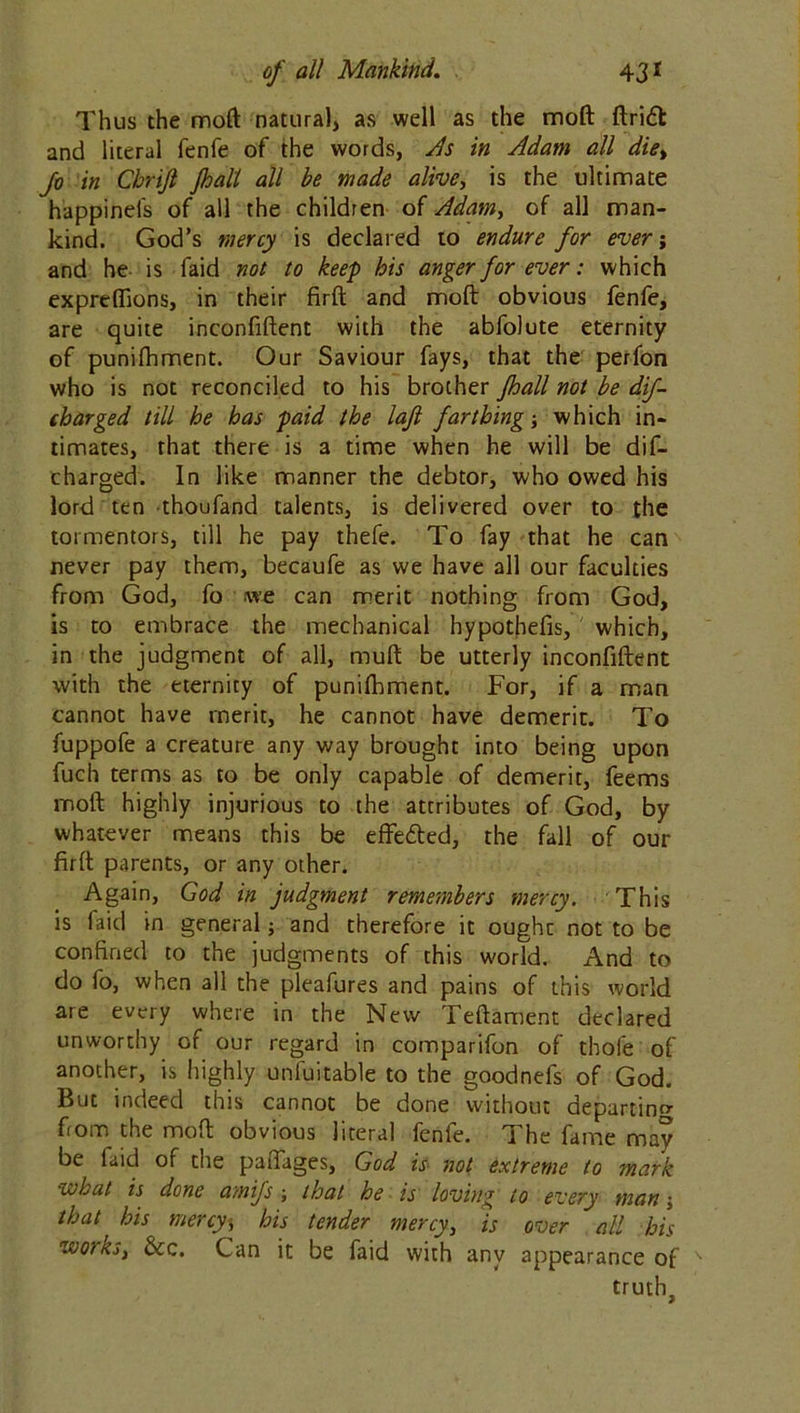 Thus the moft natural, as well as the moft ftridl and literal fenfe of the words, As in Adam all die> Jo in Cbrijl Jhall all be made alive, is the ultimate happinefs of all the children of Adam, of all man- kind. God’s mercy is declared to endure for ever; and he is faid not to keep his anger for ever: which expreffions, in their firft and moft obvious fenfe, are quite inconfiftent with the abfolute eternity of punifhment. Our Saviour fays, that the perfon who is not reconciled to his brother Jhall not be dif- charged till he has paid the lafi farthing; which in- timates, that there is a time when he will be dif- charged. In like manner the debtor, who owed his lord ten thoufand talents, is delivered over to the tormentors, till he pay thefe. To fay that he can never pay them, becaufe as we have all our faculties from God, fo we can merit nothing from God, is to embrace the mechanical hypothefis, which, in the judgment of all, muft be utterly inconfiftent with the eternity of punifhment. For, if a man cannot have merit, he cannot have demerit. To fuppofe a creature any way brought into being upon fuch terms as to be only capable of demerit, feems moft highly injurious to the attributes of God, by whatever means this be effected, the fall of our firft parents, or any other. Again, God in judgment remembers mercy. This is faid in general; and therefore it ought not to be confined to the judgments of this world. And to do fo, when all the pleafures and pains of this world are every where in the New Teftament declared unworthy of our regard in comparifon of thole of another, is highly unluitable to the goodnels of God. But indeed this cannot be done without departing from the moft obvious literal fenfe. The fame may be faid of the paffages, God is not extreme to mark wLat is done amifs ; that he is loving to every man j that' his mercy* his tender mercy, is over all his workst &c. Can it be faid with anv appearance of truth.