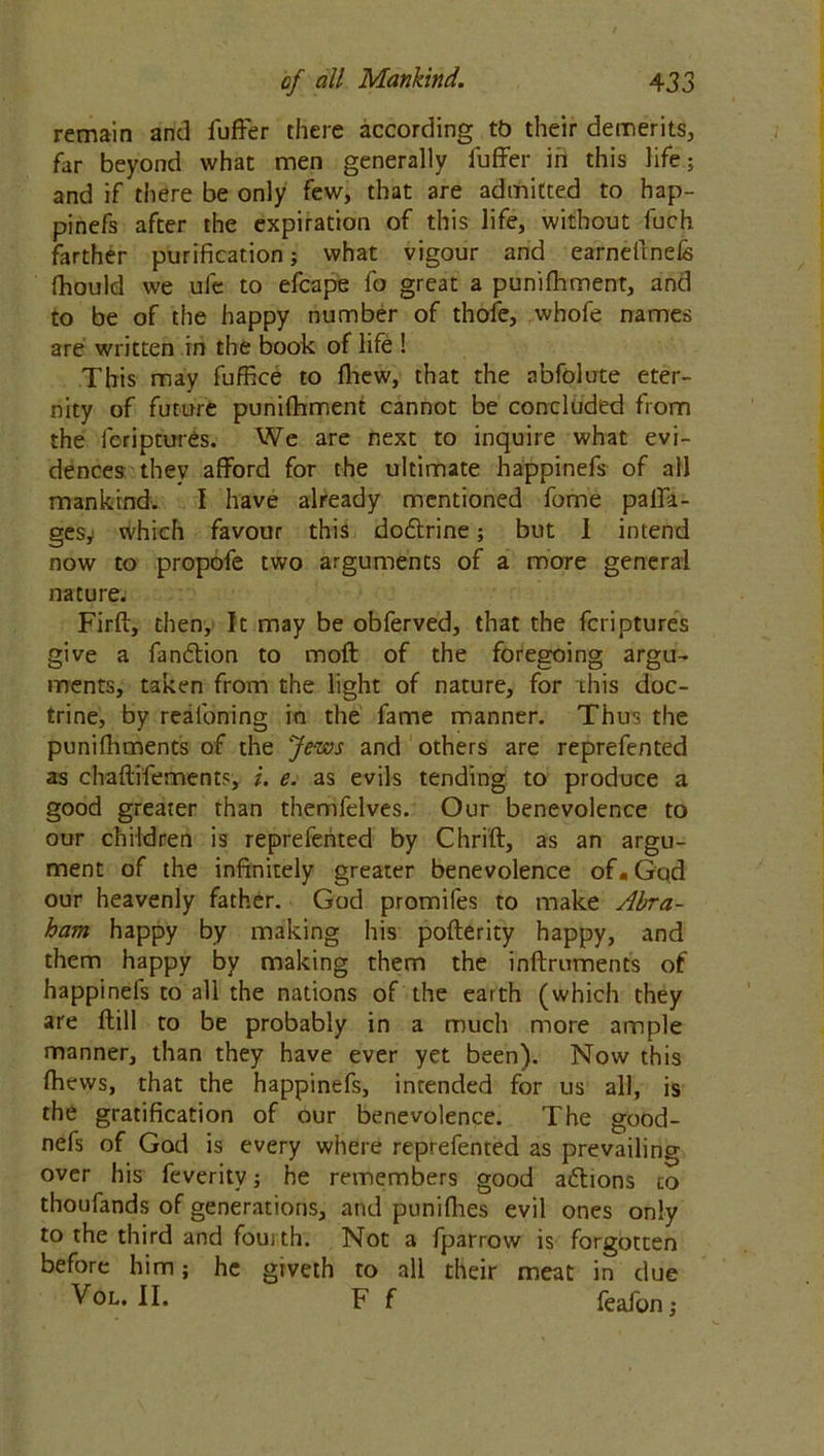 remain and fufrer there according tb their demerits, far beyond what men generally luffer in this life; and if there be only few, that are admitted to hap- pinefs after the expiration of this life, without fuch farther purification; what vigour and earnefmefs fhould we ufe to efcape fo great a punifhment, and to be of the happy number of thofe, whofe names are written in the book of life ! This may fuffice to fhew, that the abfolute eter- nity of future punifhment cannot be concluded from the feriptures. We are next to inquire what evi- dences thev afford for the ultimate happinefs of all mankind. I have already mentioned fome palfa- gesy which favour this do&rine; but I intend now to propofe two arguments of a more general nature. Firft, then, It may be obferved, that the feriptures give a fan&ion to moft of the foregoing argu- ments, taken from the light of nature, for this doc- trine, by realoning in the fame manner. Thus the punifhments of the Jews and others are reprefented as chaflffements, i. e. as evils tending to produce a good greater than themfelves. Our benevolence to our children is reprefented by Chrift, as an argu- ment of the infinitely greater benevolence of«God our heavenly father. God promifes to make Abra- ham happy by making his pofterity happy, and them happy by making them the inftrumencs of happinefs to all the nations of the earth (which they are ftill to be probably in a much more ample manner, than they have ever yet been). Now this fhews, that the happinefs, intended for us all, is the gratification of our benevolence. The good- nefs of God is every where reprefented as prevailing over his feverity; he remembers good aftions co thoufands of generations, and punifhes evil ones only to the third and fousth. Not a fparrow is forgotten before him; he giveth to all their meat in due V°L. II. F f feafon,-