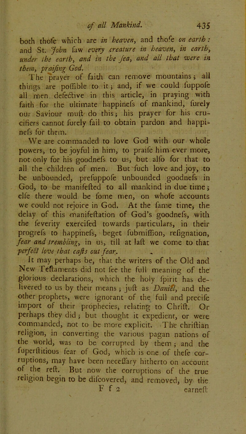 both thofe which are in heaven, and thole on earth: and St. John faw every creature in heaven, in earth3 under the earth, and in the Jea3 and all that were in them, praifing God. The prayer of faith can remove mountains; all things are poffible to it; and, if we could fuppofe all men defective in this article, in praying with faith for the ultimate happinefs of mankind, furely our Saviour mull do this; his prayer for his cru- cifiers cannot furely fail to obtain pardon and happi- nefs for them. We are commanded to love God with our whole powers, to be joyful in him, to praife him ever more, not only for his goodnefs to us, but alfo for that to all the children of men. But fuch love and joy, to be unbounded, prefuppofe unbounded goodnefs in God, to be manifefted to all mankind in due time; elfe there would be fome men, on whofe accounts we could not rejoice in God. At the fame time; the delay of this manifeftation of God’s goodnefs, with the feverity exercifed towards particulars, in their progrefs to happinefs, beget fubmiffion, refignation, fear and trembling, in us, till at laft we come to that ■perfebl love that cajls out fear. It may perhaps be, that the writers of the Old and New Feftaments did not fee the full meaning of the glorious declarations, which the holy fpirit has de- livered to us by their means ; juft as Danitl, and the other prophets, were ignorant of the full and precife import of their prophecies, relating to Chrift. Or perhaps they did; but thought it expedient, or were commanded, not to be more explicit. The chriftian religion, in converting the various pagan nations of the world, was to be corrupted by them ; and the fuperftitious fear of God, which is one of thefe cor- ruptions, may have been necefiary hitherto on account of the reft. But now the corruptions of the true religion begin to be difcovered, and removed, by the F f 1 earned: