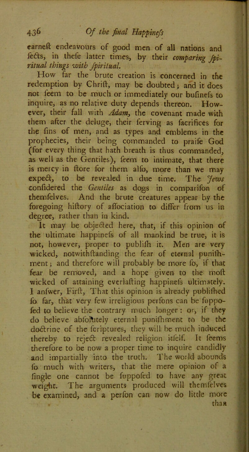 436 Of the final Happinefs earned endeavours of good men of all nations and fe6b, in thefe latter times, by their comparing fpi~ ritual things with Jpiritual. How far the brute creation is concerned in the redemption by Chrift, may be doubted ; and it does nor. feem to be much or immediately our bufinefs to inquire, as no relative duty depends thereon. How- ever, their fall with Adam, the covenant made with them after the deluge, their ferving as facrifices for the fins of men, and as types and emblems in the prophecies, their being commanded to praife God (for every thing that hath breath is thus commanded, as well as the Gentiles), feem to intimate, that there is mercy in ftore for them alfo, more than we may expert, to be revealed in due time. The Jews confidered the Gentiles as dogs in comparifon of themfelves. And the brute creatures appear by the foregoing hiftory of aflociation to differ from us in degree, rather than in kind. It may be objected here, that, if this opinion of the ultimate happinefs of all mankind be true, it is not, however, proper to publifh it. Men are very wicked, notwithftanding the fear of eternal punifh- ment; and therefore will probably be more fo, if that fear be removed, and a hope given to the molt wicked of attaining everlafting happinefs ultimately. I anfwer, Firft, That this opinion is already publifhed fo far, that very few irreligious perfons can be fuppo- fed to believe the contrary much longer: or, if they do believe abfol'utely eternal punifhment to be the dobtrine of the fcriptures, they will be much induced thereby to rejeft revealed religion itfelf. It feems therefore to be now a proper time to inquire candidly and impartially into the truth. The world abounds fo much with writers, that the mere opinion of a fingle one cannot be fuppofed to have any great weight. The arguments produced will themfelves be examined, and a perfon can now do little more , thaw