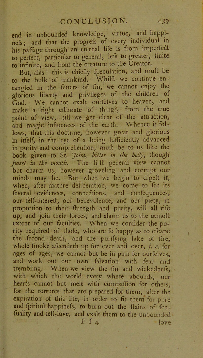 end in unbounded knowledge, virtue, and happi- nefs; and that the progrefs of every individual in his paflage through an eternal life is from imperfed to perfect, particular to general, lefs to greater, finite to infinite, and from the creature to the Creator. But, alas ! this is chiefly {peculation, and mud be to the bulk of mankind. Whilfi: we continue en- tangled in the fetters of fin, we cannot enjoy the glorious liberty and privileges of the children of God. We cannot exalt ourfelves to heaven, and make a right eftiraate of things', from the true point of view, till we get clear of the attradion, and magic influences of the earth. Whence it fol- lows, that this dodrine, however great and glorious in itfelf, in the eye of a being furficiently advanced in purity and comprehenfion, mud be to us like the book given to St. John, bitter in the belly, though Jweet in the mouth. The firfl: general view cannot but charm us, however groveling and corrupt our minds may be. But when we begin to digeft it, when, after mature deliberation, we come to fee its feveral evidences, connedions, and confequences, our felf-interefl, our benevolence, and our piety, in proportion to their (Length and purity, will all rife up, and join their forces, and alarm us to the utmofl: extent of our faculties. When we confider the pu- rity required of thofe, who are fo happy as to efcape the fecond death, and the purifying lake of fire, whofe fmokc afeendeth up for ever and ever, i. e. for ages of ages, we cannot but be in pain for ourfelves, and work out our own falvation with fear and trembling. When we view the fin and wickednefs, with which the world every where abounds, our hearts cannot but melt with companion for others, for the tortures that are prepared for them, after the expiration of this life, in order to fit them for pure and fpiritul happinefs, to burn out the ftains of fen- fuality and felf-love, and exalt them to the unbounded F f 4 love