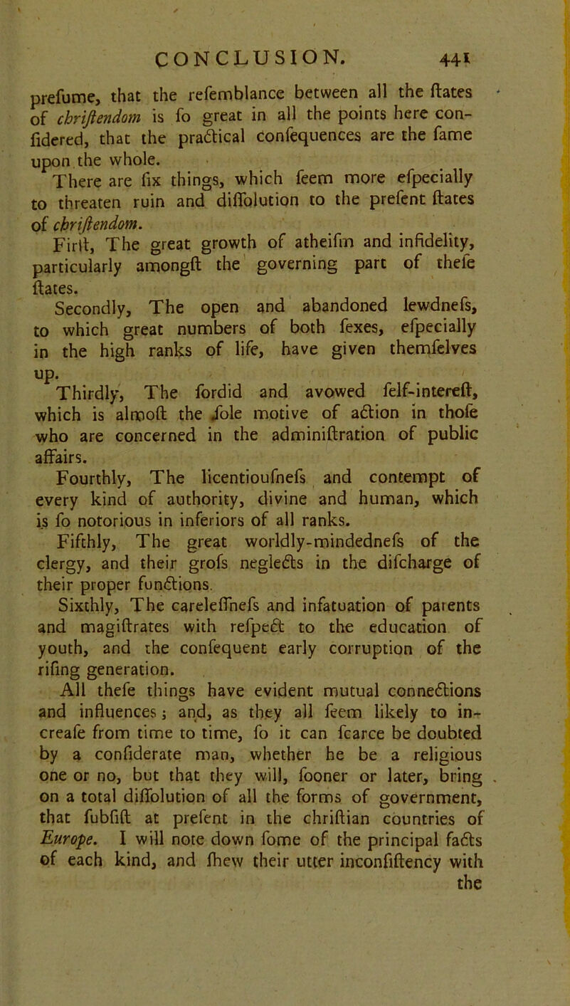 prefume, that the refemblance between all the ftates * of chriftendom is fo great in all the points here con- fidered, that the practical Confequences are the fame upon the whole. There are fix things, which feem more efpecially to threaten ruin and diflolution to the prefent ftates of chriftendom. Firit, The great growth of atheifm and infidelity, particularly amongft the governing part of thele ftates. Secondly, The open and abandoned lewdnefs, to which great numbers of both fexes, efpecially in the high ranks of life, have given themfelves up. Thirdly, The fordid and avowed felf-intereft, which is almoft the dole motive of aXion in thole who are concerned in the adminiftration of public affairs. Fourthly, The licentioufnefs and contempt of every kind of authority, divine and human, which is fo notorious in inferiors of all ranks. Fifthly, The great worldly-mindednefs of the clergy, and their grofs negleXs in the difcharge of their proper functions. Sixthly, The careleffnefs and infatuation of patents and magiftrates with refpeX to the education of youth, and the confequent early corruption of the rifing generation. All thefe things have evident mutual connexions and influences; and, as they all feem likely to in- creafe from time to time, fo it can fcarce be doubted by a confiderate man, whether he be a religious one or no, but that they will, fooner or later, bring . on a total diflolution of all the forms of government, that fubfift at prefent in the chriftian countries of Europe. I will note down fome of the principal faXs of each kind, and fhew their utter inconfiftency with the