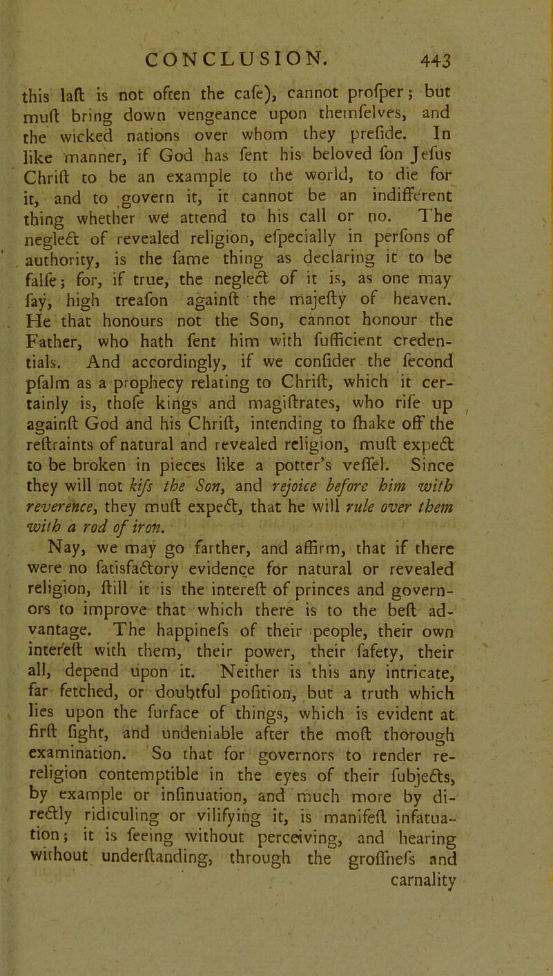 this laft is not often the cafe), cannot profper; but mull bring down vengeance upon themfelves, and the wicked nations over whom they prefide. In like manner, if God has fent his beloved fon Jefus Chrift to be an example to the world, to die for it, and to govern it, it cannot be an indifferent thing whether we attend to his call or no. The negledt of revealed religion, effpecially in perfons of authority, is the fame thing as declaring it to be falfe; for, if true, the neglect of it is, as one may fay, high treafon againft the majefty of heaven. He that honours not the Son, cannot honour the Father, who hath fent him with fufficient creden- tials. And accordingly, if we confider the fecond pfalm as a prophecy relating to Chrift, which it cer- tainly is, thofe kings and magiftrates, who rife up againft God and his Chrift, intending to (hake off the reftraints of natural and revealed religion, muft expedt to be broken in pieces like a potter’s veffel. Since they will not kifs the Son, and rejoice before him with reverence, they muft expedt, that he will rule over them with a rod of iron. Nay, we may go farther, and affirm, that if there were no fatisfadtory evidence for natural or revealed religion, ftill it is the intereft of princes and govern- ors to improve that which there is to the beft ad- vantage. The happinefs of their people, their own intereft with them, their power, their fafety, their all, depend upon it. Neither is this any intricate, tar fetched, or doubtful pofition, but a truth which lies upon the furface of things, which is evident at firft fight, and undeniable after the mod thorough examination. So that for governors to render re- religion contemptible in the eyes of their lubjedts, by example or infinuation, and much more by di- redtly ridiculing or vilifying it, is manifeft infatua- tion; it is feeing without perceiving, and hearing without underftanding, through the groffnefs and carnality