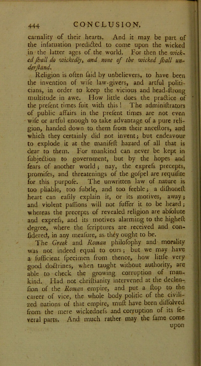 carnality of their hearts. And it may be part of the infatuation predi&ed to come upon the wicked in the latter ages of the world. For then the wick- ed fhall do wickcdly3 and none of the wicked Jhall un- derjiand. Religion is often faid by unbelievers, to have been the invention of wife law-givers, and artful politi- cians, in order to keep the vicious and head-Ilrong multitude in awe. How little does the pra&ice of ' the prefent times fuit with this ! The adminiftrators of public affairs in the prefent times are not even wife or artful enough to take advantage of a pure reli- gion, handed down to them from their anceftors, and which they certainly did not invent; but endeavour to explode it at the manifeft hazard of all that is dear to them. For mankind can never be kept in fubjedion to government, but by the hopes and fears of another world ; nay, the exprefs precepts, promifes, and threatenings of the gofpel are requifite for this purpofe. The unwritten law of nature is too pliable, too fubtle, and too feeble; a dilhoneft heart can eafily explain it, or its motives, away; and violent paflions will not fuffer it to be heard; whereas the precepts of revealed religion are abfolute and exprefs, and its motives alarming to the higheft degree, where the fcriptures are received and con- fidered, in any meafure, as they ought to be. The Greek and Roman philofophy and morality was not indeed equal to ours; but we may have a fufficient fpecimen from thence, how little very good dodtines, when taught without authority, are able to check the growing corruption of man- kind. Had not chriftianity intervened at the declen- fion of the Roman empire, and put a flop to the career of vice, the whole body politic of the civili- zed nations of that empire, muff: have been diffolved from the mere wickednefs and corruption of its fe- veral parts. And much rather may the fame come upon