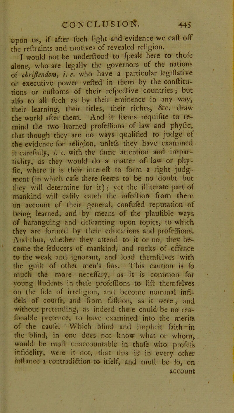 upon us, if after fuch light and evidence we caft off the reftraints and motives of revealed religion. I would not be underftood to fpeak here to thofe alone, who are legally the governors of the nations of chrifiendom, i. e. who have a particular legifiative or executive power veiled in them by the conftitu- tions or cuftoms of their refpettive countries; but alfo to all fuch as by their eminence in any way, their learning, their titles, their riches, &c. draw the world after them. And it feems requifite to re- mind the two learned profeffions of law and phyfic, that though they are no ways qualified to judge of the evidence for religion, unlefs they have examined it carefully, i. e. with the fame attention and impar- tiality, as they would do a matter of law or phy- fic, where it is their intereft to form a right judg- ment (in which cafe there feems to be no doubt but they will determine for it) ; yet the illiterate part of mankind will eafily catch the infection from them on account of their general, confufed reputation of being learned, and by means of the plaufible ways of haranguing and defcanting upon topics, to which they are formed by their educations and profeffions. And thus, whether they attend to it or no, they be- come the feducers of mankind, and rocks of offence to the weak and ignorant, and load themfelves with the guilt of other men’s fins. This caution is fo much the more neceffary, as it is common for young lludents in thefe profeffions to lift themfelves on the fide of irreligion, and become nominal infi- dels of couife, and from fafhion, as it were; and without pretending, as indeed there could be no rea- fonable pretence, to have examined into the merits of the caufe. ' Which blind and implicit faith'in the blind, in one does not know what or whom, would be mod unaccountable in thofe who profefs infidelity, were it not, that this is in every other inftance a contradidlion to itlclf, and mull be fo, on account /