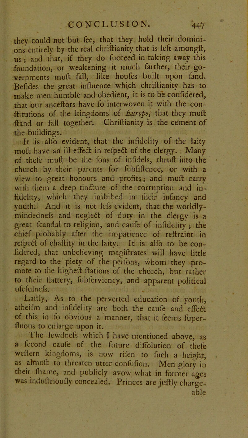 they could not but fee, that they hold their domini- ons entirely by the real chriftianity that is left amongft, us; and that, if they do fucceed in taking away this foundation, or weakening it much farther, their go- vernments rnuft fall, like houfes built upon fand. Befides the great influence which chriftianity has to make men humble and obedient, it is to be confidered, thac our anceftors have fo interwoven it with the con- ftitutions of the kingdoms of Europe, that they muft ftand or fall together. Chriftianity is the cement of the buildings. It is alfo evident, that the infidelity of the laity muft have an ill effedt in refpeft of the clergy. Many of thefe muft be the fons of infidels, thruft into the church by their parents for fubfiftence, or with a view to great honours and profits j and muft carry with them a deep tindture of the corruption and in- fidelity, which they imbibed in their infancy and youth. And it is not lefs evident, that the worldly- mindednefs and negledt of duty in the clergy is a great fcandal to religion, and caufe of infidelity j the chief probably after the impatience of reftraint in refpedt of chaftity in the laity. It is alfo to be con- fidered, that unbelieving magiftrates will have little regard to the piety of the perfons, whom they pro- mote to the higheft ftations of the church, but rather to their flattery, lubferviency, and apparent political ufefulnefs. Laftly, As to the perverted education of youth, atheifm and infidelity are both the caufe and effedt of this in fo obvious a manner, that it feems fuper- fluous to enlarge upon it. 1 he lewdnefs which I have mentioned above, as a fecond caufe of the future difiblution of thefe weftern kingdoms, is now rifen to fuch a height, as ahnoft to threaten utter confufion. Men glory in their fhame, and publicly avow what in former a»es was induftrioufly concealed. Princes are juftly charge- , able