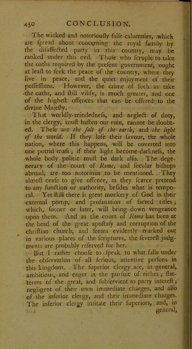 The wicked and notorioufly Life calumnies, which are fpread about concerning the royal family by the difaffeded party in rhis country, may be ranked under this evil. Thofe who fcruple to take the oaths required by the prefent government, ought at lead: to feek the peace of the country, where they live in peace, and the quiet enjoyment of their poffefTions. However, the crime of fuch as take •the oaths, and {till vilify, is much greater, and one of the higheft offences that can be offered to the divine Majefty. That worldly-mindednefs, and negled of duty, in the clergy, muft haften our ruin, cannot be doubt- ed. Thefe are the Jalt of the earthy and the tight of the world. If they lofe their favour, the whole nation, where this happens, will be coverted into one putrid mafs; if their light become darknefs, the whole body politic muft be dark alfo. The dege- neracy of the court of Rome, and fecular bifhops abroad, are too notorious to be mentioned. They almoft ceafe to give offence, as they fcarce pretend to any fundion or authority, befides what is tempo- ral. Yet ftilL there is great mockery of God in their external pomp, and profanation of facred titles ; which, fooner or later, will bring down vengeance upon them. And as the court of Rome has been at the head of the great apoftafy and corruption of the chriftian church, and leems evidently marked out in various places of the feriptures, the fevereft judg- ments are probably referved for her. ■ But I rather chooie to-fpeak to what falls under the obfervation of all ferious, attentive perfons in this kingdom. The fuperior clergy are, in general, ambitious, and eager in the purfuit of riches ; flat- terers of the great, and lubfervient to party intereft; negligent of their own immediate charges, and alfo of the inferior clergy, and their immediate charges. The inferior clergy imitate their luperiors, and, in , general,