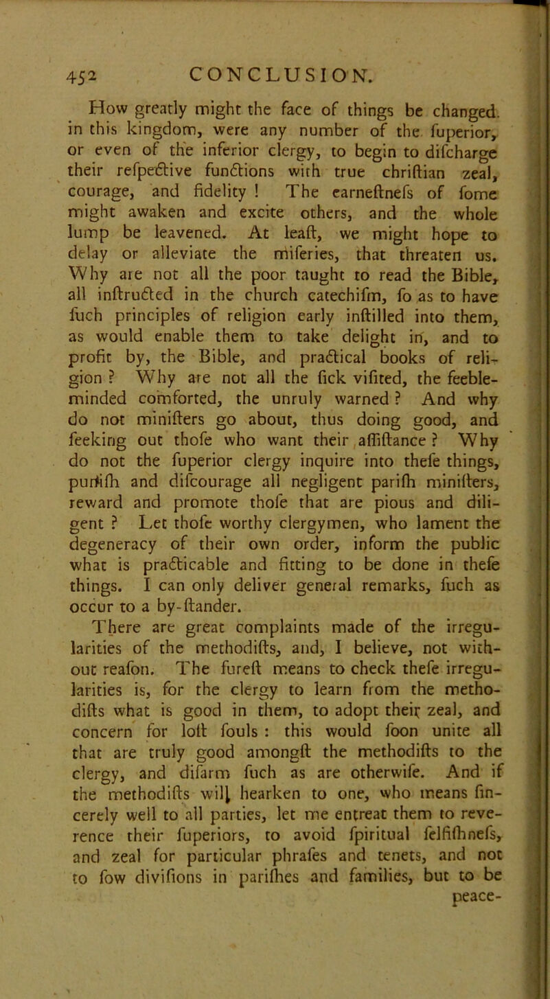 How greatly might the face of things be changed, in this kingdom, were any number of the fuperior, or even of the inferior clergy, to begin to difcharge their refpeftive fun&ions with true chriftian zeal, courage, and fidelity ! The earneftnefs of fome might awaken and excite others, and the whole lump be leavened. At lead, we might hope to delay or alleviate the miferies, that threaten us. Why are not all the poor taught to read the Bible, all inftru&ed in the church catechifm, fo as to have fuch principles of religion early inftilled into them, as would enable them to take delight in, and to profit by, the Bible, and pradical books of reli- gion ? Why are not all the fick vifited, the feeble- minded comforted, the unruly warned ? And why do not minifters go about, thus doing good, and feeking out thofe who want their affiftance ? Why do not the fuperior clergy inquire into thefe things, purtifh and difcourage all negligent parifh minifters, reward and promote thofe that are pious and dili- gent ? Let thofe worthy clergymen, who lament the degeneracy of their own order, inform the public what is pradicable and fitting to be done in thefe things. I can only deliver general remarks, fuch as occur to a by-ftander. There are great complaints made of the irregu- larities of the methodifts, and, I believe, not with- out reafon. The fureft means to check thefe irregu- larities is, for the clergy to learn from the metho- difts what is good in them, to adopt theft zeal, and concern for loft fouls : this would foon unite all that are truly good amongft the methodifts to the clergy, and difarm fuch as are otherwile. And if the methodifts will hearken to one, who means fin- cerely well to all parties, let me entreat them to reve- rence their fuperiors, to avoid fpiritual felfifhnefs, and zeal for particular phrafes and tenets, and not to fow divifions in parishes and families, but to be peace-