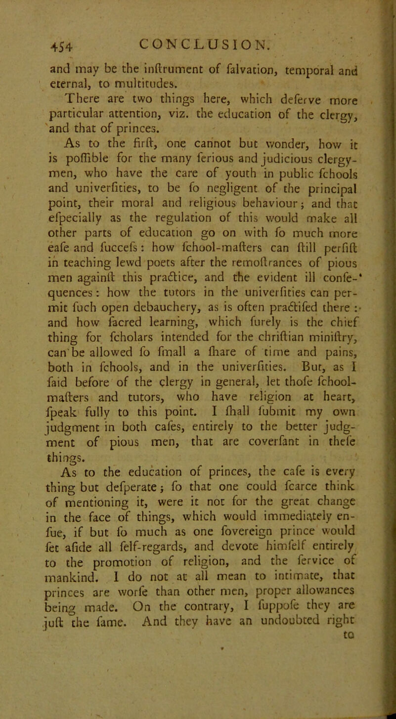 and may be the inftrument of falvacion, temporal and eternal, to multitudes. There are two things here, which deferve more particular attention, viz. the education of the clergy, and that of princes. As to the fir ft, one cannot but wonder, how it is poflible for the many ferious and judicious clergy- men, who have the care of youth in public fchools and univerfities, to be fo negligent of the principal point, their moral and religious behaviour; and that efpecially as the regulation of this would make all other parts of education go on with fo much more eafe and fuccefs: how fchool-mafters can ftill perfift in teaching lewd poets after the remoftrances of pious men againft this pra<5tice, and the evident ill confe-* quences: how the tutors in the univerfities can per- mit fuch open debauchery, as is often pra&ifed there :• and how facred learning, which furely is the chief thing for fcholars intended for the chriftian miniftry, can be allowed fo fmall a fhare of time and pains, both in fchools, and in the univerfities. But, as I faid before of the clergy in general, let thofe fchool- mafters and tutors, who have religion at heart, fpeak fully to this point. I fhall fubmit my own judgment in both cafes, entirely to the better judg- ment of pious men, that are coverfant in thefe things. As to the education of princes, the cafe is every thing but defperate; fo that one could fcarce think of mentioning it, were it not for the great change in the face of things, which would immediately en- fue, if but fo much as one fovereign prince would fee afide all felf-regards, and devote himlelf entirely to the promotion of religion, and the fervice of mankind. I do not at all mean to intimate, that princes are worfe than other men, proper allowances being made. On the contrary, I fuppofe they are juft the fame. And they have an undoubted right to