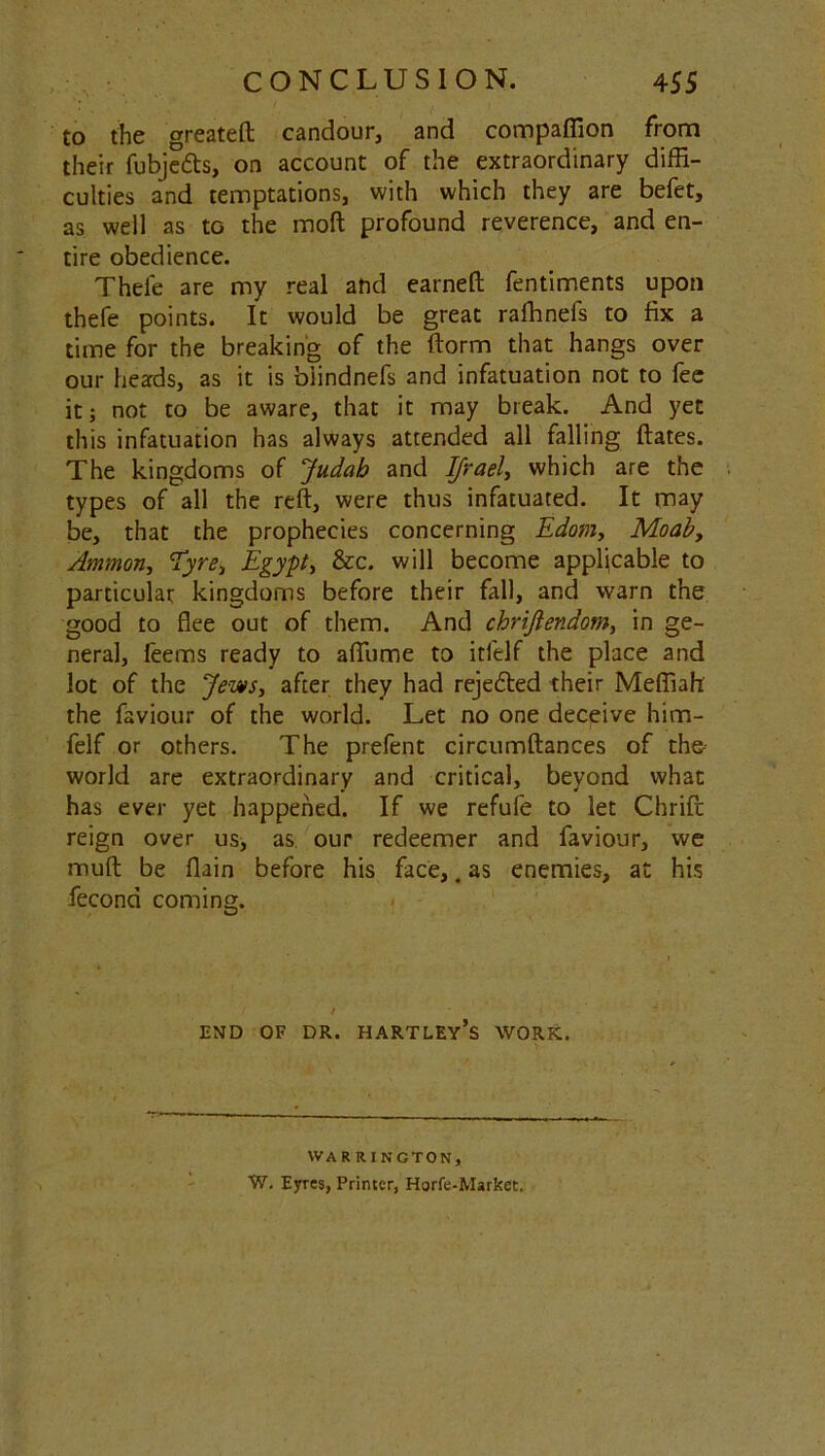 to the greateft candour, and compaffion from their fubjedts, on account of the extraordinary diffi- culties and temptations, with which they are befet, as well as to the mod profound reverence, and en- tire obedience. Thele are my real and earned: fentiments upon thefe points. It would be great rafhnefs to fix a time for the breaking of the ftorm that hangs over our heads, as it is biindnefs and infatuation not to fee it; not to be aware, that it may break. And yet this infatuation has always attended all falling ftates. The kingdoms of Judah and Ifrael, which are the types of all the reft, were thus infatuated. It may be, that the prophecies concerning Edom, Moaby Ammon, Tyre., Egypt, &c. will become applicable to particular kingdoms before their fall, and warn the good to flee out of them. And chrijtendom, in ge- neral, feems ready to afiume to itfelf the place and lot of the Jews, after they had rejedted their Mefliah the faviour of the world. Let no one deceive him- felf or others. The prefent circumftances of the- world are extraordinary and critical, beyond what has ever yet happened. If we refufe to let Chrifl reign over us, as our redeemer and faviour, we muft be flain before his face,. as enemies, at his fecond coming. END OF DR. hartley’s WORK. WARRINGTON, W. Eyres, Printer, Hgrfe-Markct.