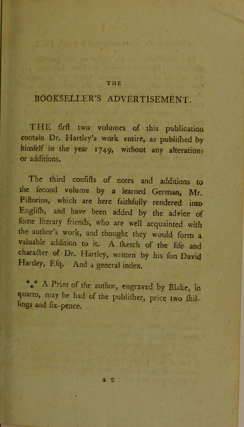 / • A THE BOOKSELLER’S ADVERTISEMENT. THE firft two volumes of this publication contain Dr. Hartley’s work entire, as publilhed by himfelf in the year i749> without any alterations or additions. The third confifts of notes and additions to the fecond volume by a learned German, Mr. Piftorius, which are here faithfully rendered into Englifh, and have been added by the advice of fome literary friends, who are well acquainted with the author’s work, and thought they would form a valuable addition to it. A Iketch of the life and character of Dr. Hartley, written by his fon David Hartley, Efq. And a general index. *** A Print of the author, engraved by Blake, in quarto, may be had of the publilher, price two fhil- lings and fix-pence. I