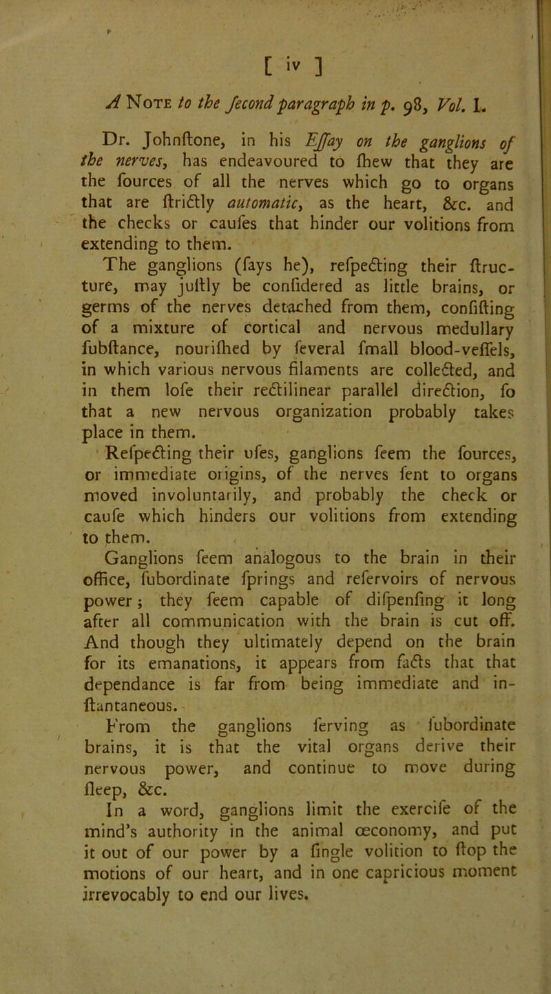 *■ [ iv ] A Note to the Jecond paragraph in p. 98, Vol. 1. Dr. John {tone, in his EJJay on the ganglions of the nerves, has endeavoured to ffiew that they are the fources of all the nerves which go to organs that are ftridly automatic, as the heart, &c. and the checks or caufes that hinder our volitions from extending to them. The ganglions (fays he), refpeding their ftruc- ture, may jultly be confidered as little brains, or germs of the nerves detached from them, confiding of a mixture of cortical and nervous medullary fubftance, nourilhed by feveral fmall blood-veffels, in which various nervous filaments are collected, and in them lofe their redilinear parallel direction, fo that a new nervous organization probably takes place in them. Refpeding their ufes, ganglions feem the fources, or immediate origins, of the nerves fent to organs moved involuntarily, and probably the check or caufe which hinders our volitions from extending to them. Ganglions feem analogous to the brain in their office, fubordinate fprings and refervoirs of nervous power; they feem capable of difpenfing it long after all communication with the brain is cut off. And though they ultimately depend on the brain for its emanations, it appears from fads that that dependance is far from being immediate and in- ftantaneous. From the ganglions ferving as iubordinate brains, it is that the vital organs derive their nervous power, and continue to move during flcep, &c. In a word, ganglions limit the exercile of the mind’s authority in the animal ceconomy, and put it out of our power by a fingle volition to flop the motions of our heart, and in one capricious moment irrevocably to end our lives.