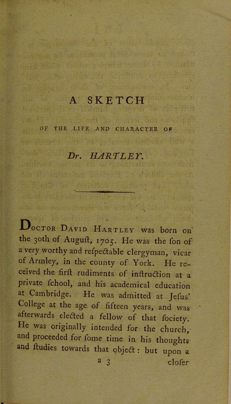 A SKETCH OF THE LIFE ANP CHARACTER OF I , ■ Dr. HART LET. -LJoctor David Hartley was born on the 30th of Auguft, 1705. He was the fon of a very worthy and refpedtable clergyman, vicar of Armley, in the county of York. He re- ceived the firfl rudiments of inflrudtion at a private fchool, and his academical education at Cambridge. He was admitted at Jefus’ College at the age of fifteen years, and was afterwards eledted a fellow of that fociety. He was originally intended for the church, and proceeded for fome time in his thoughts and ftudies towards that objedt: but upon a a 3 clofer