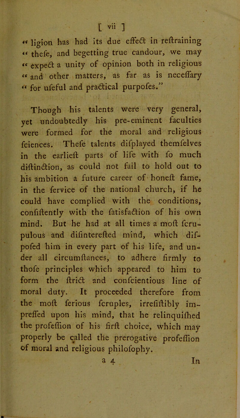 «C llgion has had its due effed in redraining « thefe, and begetting true candour, we may “ exped a unity of opinion both in religious “ and other matters, as far as is necefiary “ for ufeful and practical purpofes.” > . - ..... • • . . . v . , i r jr Though his talents were very general, yet undoubtedly his pre-eminent faculties were formed for the moral and religious fciences. Thefe talents difplayed themfelves in the earlied parts of life with fo much didindion, as could not fail to hold out to his ambition a future career of honed fame, in the fervice of the national church, if he could have complied with the conditions, confidently with the fatisfadion of his own mind. But he had at all times a mod fcru- pulous and difintereded mind, which dif- pofed him in every part of his life, and un- der all circumdances, to adhere firmly to thofe principles which appeared to him to form the drid and confcientious line of moral duty. It proceeded therefore from the mod ferious fcruples, irrefidibly im- prefled upon his mind, that he relinquished the profefiion of his fird choice, which may properly be called the prerogative profefiion of moral and religious philofophy.