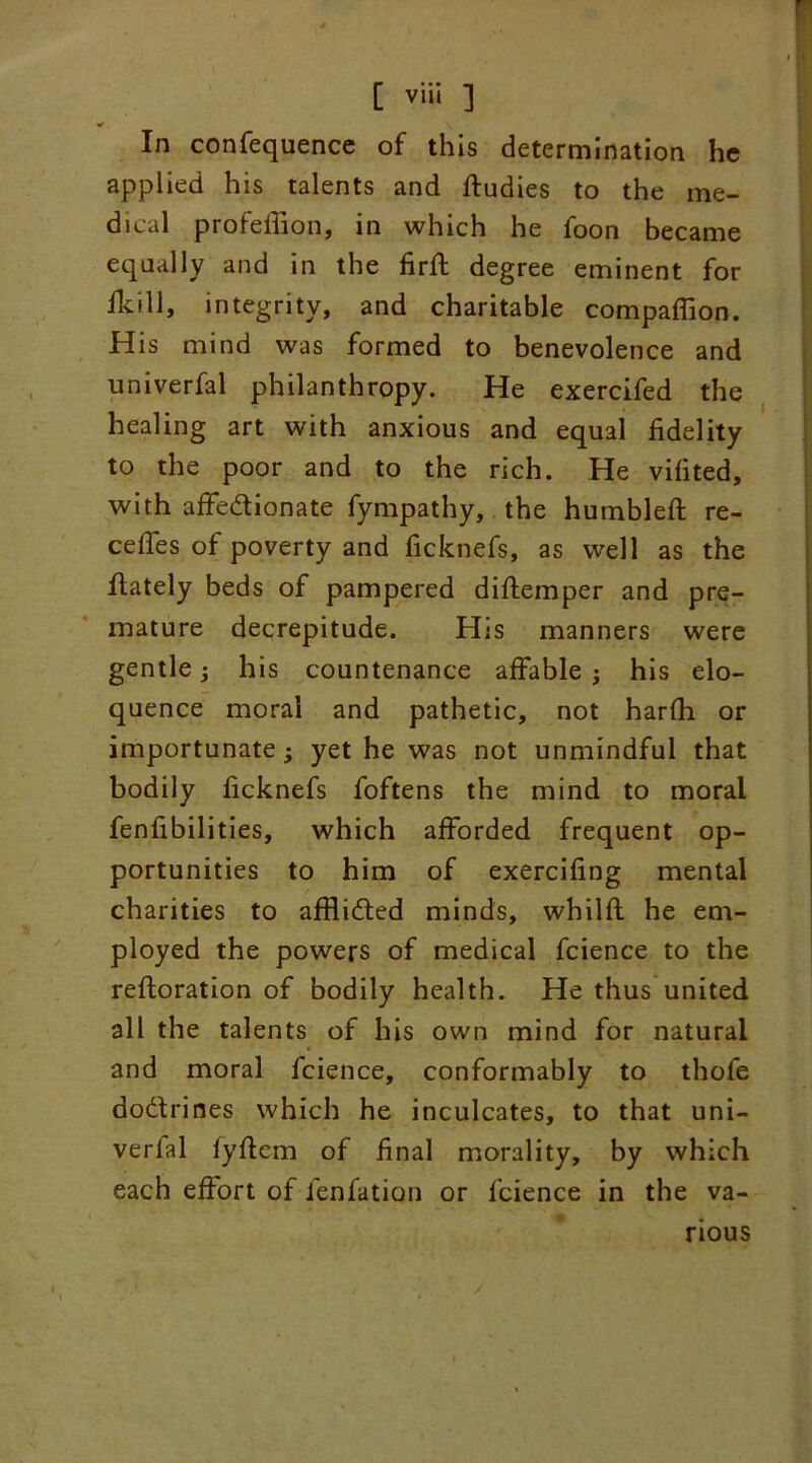 In confequence of this determination he applied his talents and ftudies to the me- dical profefiion, in which he foon became equally and in the firft degree eminent for fkili, integrity, and charitable compaflion. His mind was formed to benevolence and univerfal philanthropy. He exercifed the healing art with anxious and equal fidelity to the poor and to the rich. He vifited, with affedionate fympathy, the humbled; re- cedes of poverty and ficknefs, as well as the ftately beds of pampered diftemper and pre- mature decrepitude. His manners were gentle; his countenance affable ; his elo- quence moral and pathetic, not harfh or importunate; yet he was not unmindful that bodily ficknefs foftens the mind to moral fenfibili ties, which afforded frequent op- portunities to him of exercidng mental charities to afflided minds, whild he em- ployed the powers of medical fcience to the refloration of bodily health. He thus united all the talents of his own mind for natural and moral fcience, conformably to thofe dodrines which he inculcates, to that uni- verfal lydem of final morality, by which each effort of fenfation or fcience in the va- rious