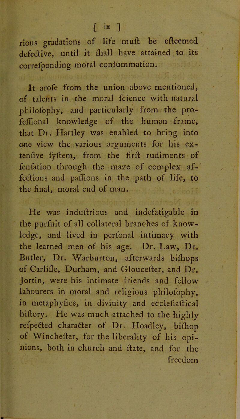 [ is 1 rious gradations of life muft be efteemed defedive, until it fhall have attained to its correfponding moral confummation. It arofe from the union above mentioned, of talents in the moral fcience with natural philofophy, and particularly from the pro- fefiional knowledge of the human frame, that Dr. Hartley was enabled to bring into o-ne view the various arguments for his ex- tenfive fyftem, from the firft rudiments of fenfation through the maze of complex af- fedions and paflions in the path of life, to the final, moral end of man. He was induftrious and indefatigable in the purfuit of all collateral branches of know- ledge, and lived in perfonal intimacy with the learned men of his age. Dr. Law, Dr. Butler, Dr. Warburton, afterwards bifhops of Carlifle, Durham, and Gloucefter, and Dr. Jortin, were his intimate friends and fellow labourers in moral and religious philofophy, in metaphyfics, in divinity and ecclefiaftical hiftory. He was much attached to the highly refpeded charader of Dr. Hoadley, bifhop of Wincheffcer, for the liberality of his opi- nions, both in church and ftate, and for the freedom