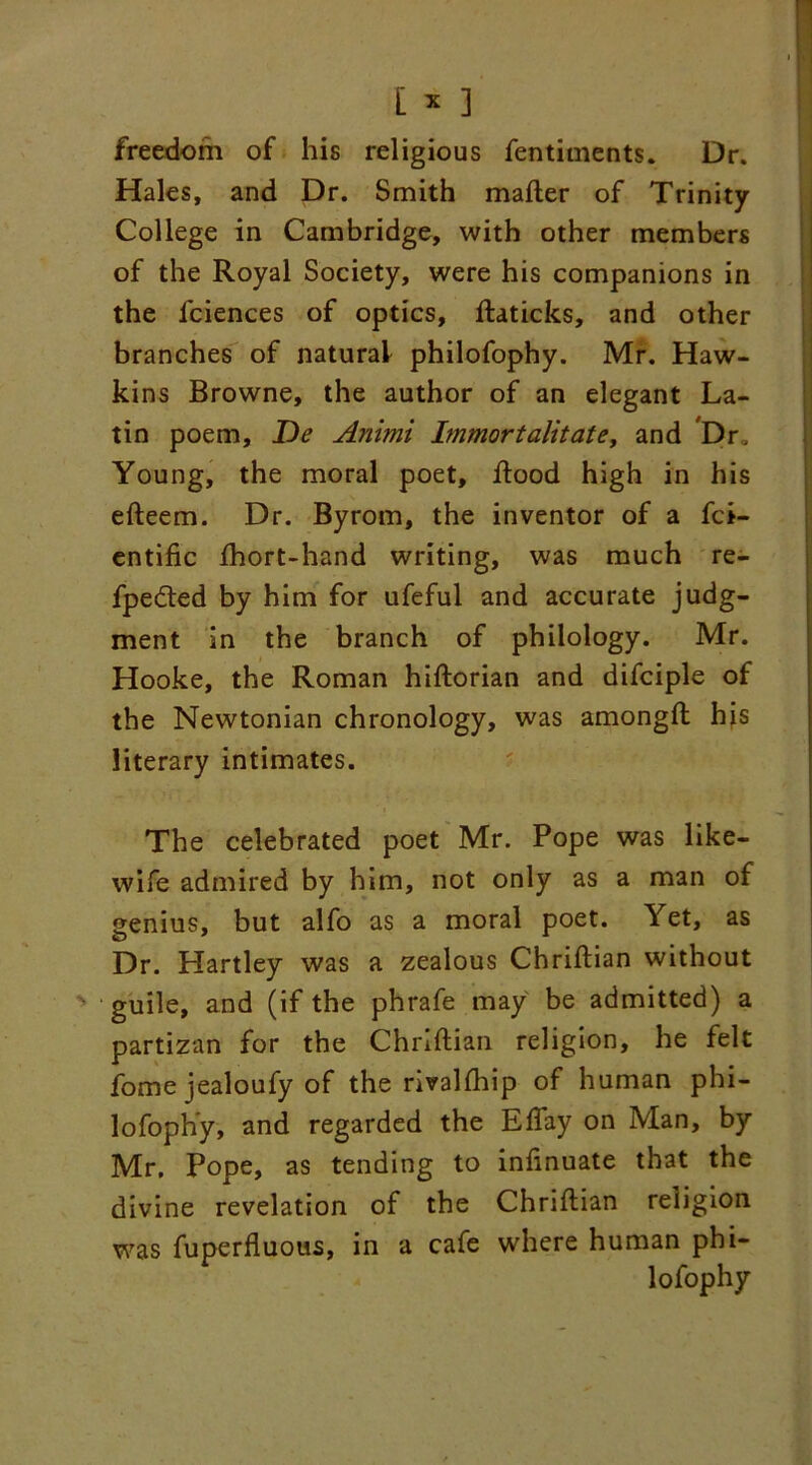 freedom of his religious fentiments. Dr. Hales, and Dr. Smith mailer of Trinity College in Cambridge, with other members of the Royal Society, were his companions in the lciences of optics, llaticks, and other branches of natural philofophy. Mr. Haw- kins Browne, the author of an elegant La- tin poem, De Animi Immortalitate, and Dr, Young, the moral poet. Rood high in his eReem. Dr. Byrom, the inventor of a fci- entific Ihort-hand writing, was much re- fpedted by him for ufeful and accurate judg- ment in the branch of philology. Mr. Hooke, the Roman hiRorian and difciple of the Newtonian chronology, was amongR hjs literary intimates. The celebrated poet Mr. Pope was like- wife admired by him, not only as a man of genius, but alfo as a moral poet. Yet, as Dr. Hartley was a zealous ChriRian without guile, and (if the phrafe may be admitted) a partizan for the ChriRian religion, he felt fome jealoufy of the rivallhip of human phi- lofophy, and regarded the Eflay on Man, by Mr. Pope, as tending to infinuate that the divine revelation of the ChriRian religion was fuperfluous, in a cafe where human phi- lofophy