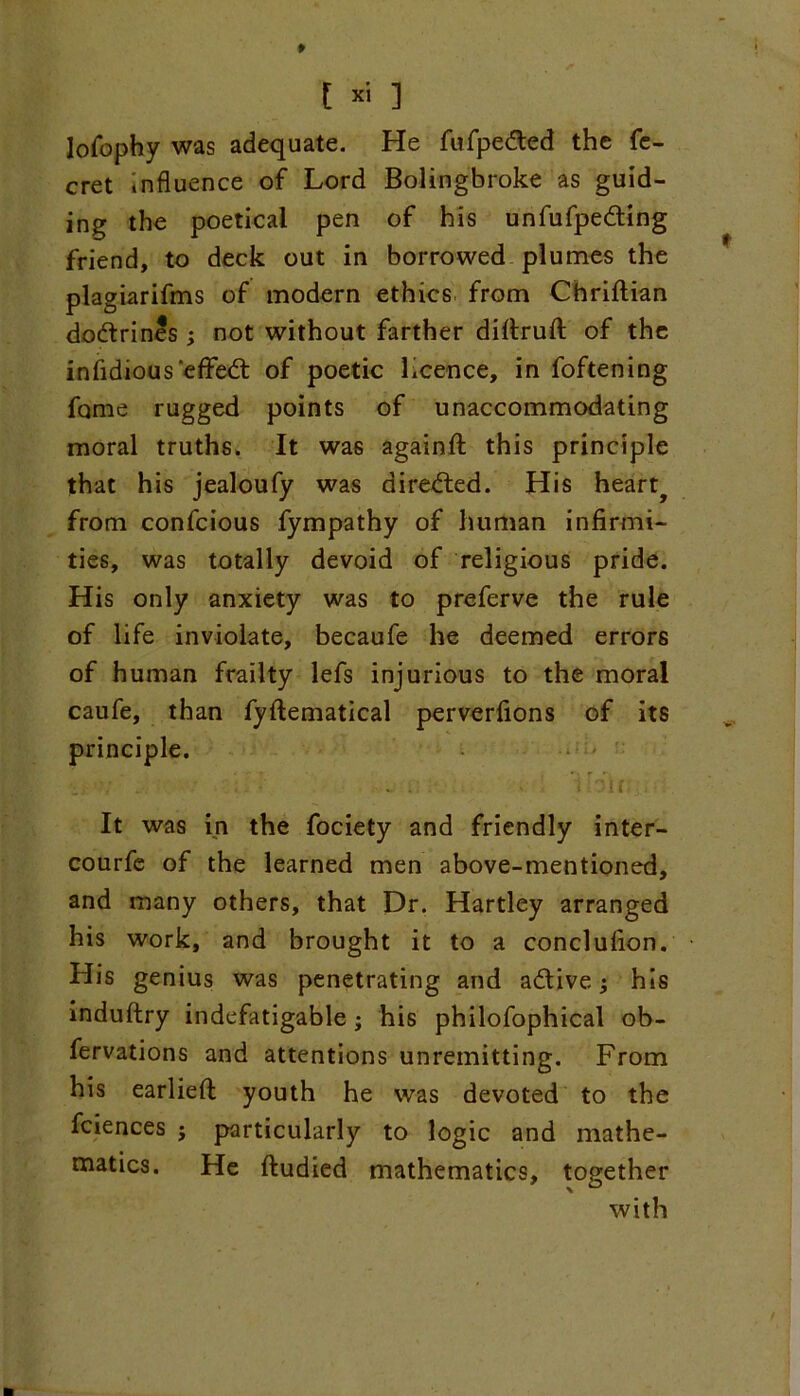 [« ] lofophy was adequate. He fufpe&ed the fe- cret influence of Lord Bolingbroke as guid- ing the poetical pen of his unfufpedting friend, to deck out in borrowed plumes the plagiarifms of modern ethics from Chriftian do&rines; not without farther diftruft of the infidious'effect of poetic licence, in foftening fome rugged points of unaccommodating moral truths. It wa6 againft this principle that his jealoufy was directed. His hearty from confcious fympathy of human infirmi- ties, was totally devoid of religious pride. His only anxiety was to preferve the rule of life inviolate, becaufe he deemed errors of human frailty lefs injurious to the moral caufe, than fyftematical perverfions of its principle. • 5 , • • r * •; . ■ , - - i if . It was in the fociety and friendly inter- courfe of the learned men above-mentioned, and many others, that Dr. Hartley arranged his work, and brought it to a conclufion. His genius was penetrating and a&ive; his induftry indefatigable; his philofophical ob- fervations and attentions unremitting. From his earlieft youth he was devoted to the fciences j particularly to logic and mathe- matics. He ftudied mathematics, together with