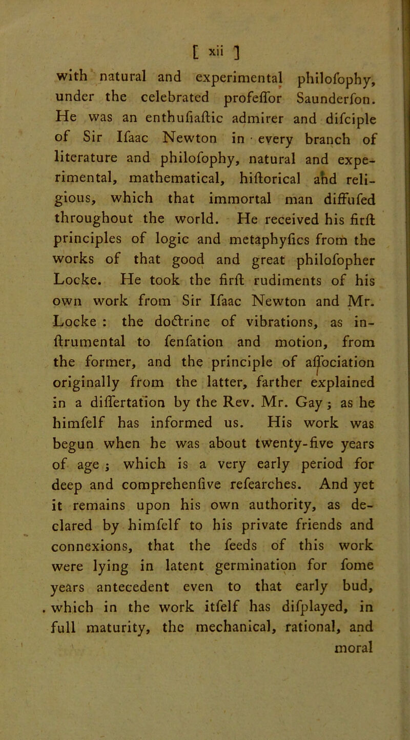 with natural and experimental philofophy, under the celebrated profeflor Saunderfon. He was an enthufiaftic admirer and difciple of Sir Ifaac Newton in • every branch of literature and philofophy, natural and expe- rimental, mathematical, hiftorical ahd reli- gious, which that immortal man diffufed throughout the world. He received his firft principles of logic and metaphyfics from the works of that good and great philofopher Locke. He took the firft rudiments of his own work from Sir Ifaac Newton and Mr. Locke : the doctrine of vibrations, as in- ftrumental to fenfation and motion, from the former, and the principle of afl'ociation originally from the latter, farther explained in a diflertation by the Rev. Mr. Gay; as he himfelf has informed us. His work was begun when he was about twenty-five years of age ; which is a very early period for deep and comprehenfive refearches. And yet it remains upon his own authority, as de- clared by himfelf to his private friends and connexions, that the feeds of this work were lying in latent germination for fome years antecedent even to that early bud, . which in the work itfelf has difplayed, in full maturity, the mechanical, rational, and moral
