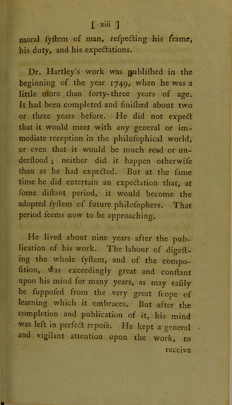 i moral fyftem of man, refjpedling his frame, his duty, and his expectations. Dr. Hartley’s work was jjublilhed in the beginning of the year 1749, when he was a little more than forty-three years of age. It had been completed and finilhed about two or three years before. He did not expect that it would meet with any general or im- mediate reception in the philofophical world, or even that it would be much read or un- derflood ; neither did it happen otherwife than as he had expected. But at the fame time he did entertain an expectation that, at fome diftant period, it would become the adopted fyflem of future philofophers. That period feems now to be approaching. He lived about nine years after the pub- lication of his work. The labour of duell- ing the whole fyftem, and of the compo- fition, \fras exceedingly great and conllant upon his mind for many years, as may eafily be fuppofed from the very great fcope of learning which it embraces. But after the completion and publication of it, his mind was left in perfect repofe. He kept a general • and vigilant attention upon the work, to receive