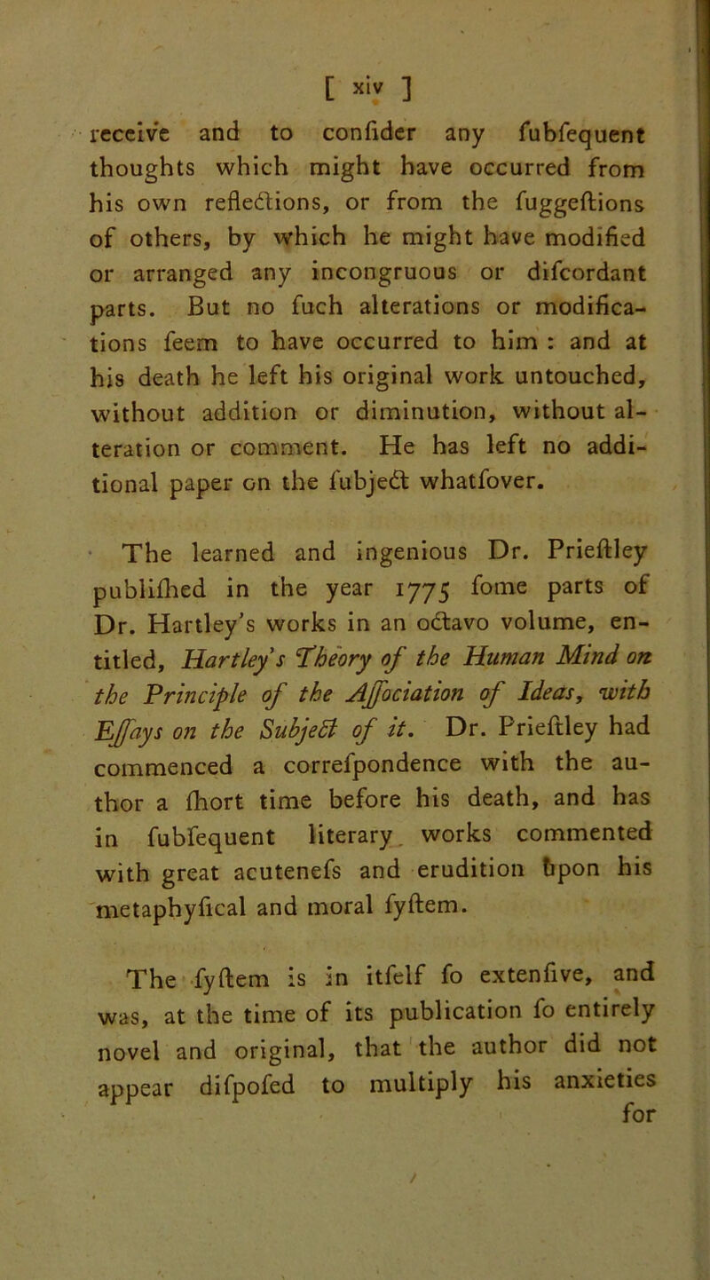 [ ™ ] receive and to confider any fubfequent thoughts which might have occurred from his own reflections, or from the fuggeftions of others, by which he might have modified or arranged any incongruous or difeordant parts. But no fuch alterations or modifica- tions feem to have occurred to him : and at his death he left his original work untouched, without addition or diminution, without al- teration or comment. He has left no addi- tional paper on the fubjedt whatfover. The learned and ingenious Dr. Prieftley publifhed in the year 1775 fome parts of Dr. Hartley’s works in an odtavo volume, en- titled, Hartley’s 'Theory of the Human Mind on the Principle of the Affaciation of Ideas, with Effays on the Subjetf of it. Dr. Prieftley had commenced a correlpondence with the au- thor a fhort time before his death, and has in fubfequent literary works commented with great acutenefs and erudition bpon his metaphyfical and moral fyftem. The fyftem is in itfelf fo extenfive, and was, at the time of its publication fo entirely novel and original, that the author did not appear difpofed to multiply his anxieties