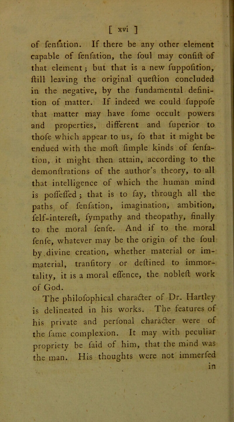 [ *v'l ] of fenfation. If there be any other element capable of fenfation, the foul may confift of that element; but that is a new fuppofition, dill leaving the original quedion concluded in the negative, by the fundamental defini- tion of matter. If indeed we could fuppofe that matter may have fome occult powers and properties, different and fuperior to thofe which appear to us, fo that it might be endued with the mod fimple kinds of fenfa- tion, it might then attain, according to the demondrations of the author’s theory, to all that intelligence of which the human mind is poffeffed ; that is to fay, through all the paths of fenfation, imagination, ambition, felf-intereft, fympathy and theopathy, finally to the moral fenfe. And if to the moral fenfe, whatever may be the origin of the foul by .divine creation, whether material or im- material, tranfitory or dedined to immor- tality, it is a moral effence, the noblefl work of God. The philofophical charadter of Dr. Hartley is delineated in his works. The features of his private and perional character were of the fame complexion. It may with peculiar propriety be faid of him, that the nund was the man. His thoughts were not immerfed in