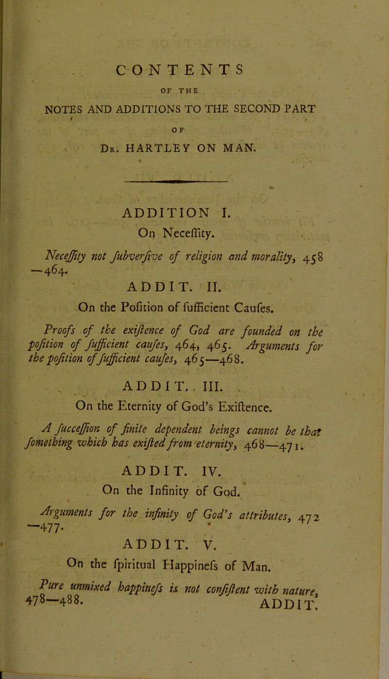 CONTENTS OF THE NOTES AND ADDITIONS TO THE SECOND PART O F Dr. HARTLEY ON MAN. ADDITION I. On Necefiity. NeceJJity not fubverfive of religion and morality, 458 —464. ADD IT. II. On the Pofition of fufficient Caufes. Proofs of the exigence of God are founded on the pofition of fufficient caufes, 464, 465. Arguments for the pofition of fufficient caufes, 465—468. ADDIT.. III. On the Eternity of God’s Exiftence. A fucceffion of finite dependent beings cannot be that fomething which has exified from eternity, 468—471. ADDIT. IV. On the Infinity of God. \ Arguments for the infinity of God's attributes, 472 477- AD D I T. V. On the fpiritual Happinefs of Man. Pure unmixed happinefs is not confifient with nature, 478—488. ADDIT.