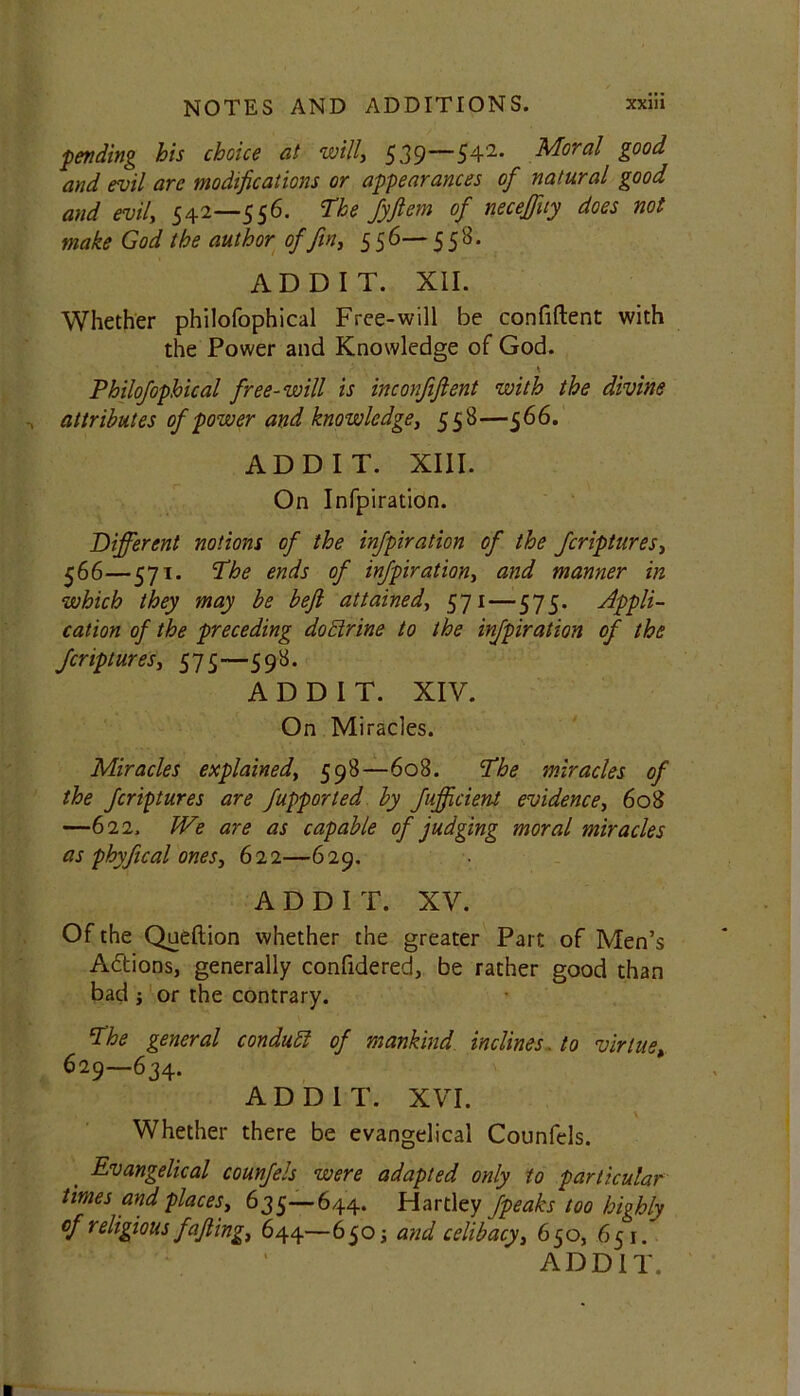 fending his choice at will, 539—542* Moral good and evil are modifications or appearances of natural good and evil, 542—556. The fyftem of neceffuy does not make God the author of fin, 5 5 6— 558. ADD IT. XII. Whether philofophical Free-will be confiftent with the Power and Knowledge of God. Philofophical free-will is inconfiftent with the divine attributes of power and knowledge, 558—566. ADD IT. XIII. On Infpiration. Different notions of the infpiration of the fcriptures, 566—571. The ends of infpiration, and manner in which they may be bejl attained, 571—575. Appli- cation of the preceding doctrine to the infpiration of the fcriptures, 575—598. A D D I T. XIV. On Miracles. Miracles explained, 598—608. The miracles of the fcriptures are fupported by fufficient evidence, 608 —622. We are as capable of judging moral miracles as phyfical ones, 622—629. A D D I T. XV. Of the Queftion whether the greater Part of Men’s Adions, generally confidered, be rather good than bad ; or the contrary. The general conduct of mankind inclines. to virtue, 629—634. ADD1T. XVI. Whether there be evangelical Counfels. , Evangelical counfels were adapted only to particular times and places, 635—644. Hartley fpeaks too highly of religious faffing, 644—65 o; and celibacy, 650, 651. ADDIT.