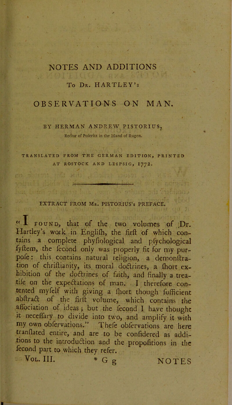 To Dr. HARTLEY’S OBSERVATIONS ON MAN. i BY HERMAN ANDREW PISTORIUS? Reftor of Poferitz in the Ifland of Rugen. TRANSLATED FROM THE GERMAN EDITION, PRINTED AT ROSTOCK AND LEIPSIG, I772. EXTRACT FROM Mr. PISTORIUS’s PREFACE. <c I found, that of the two volumes of Dr. Hartley’s work in Englilh, the ftrft of which con- tains a complete phyfiological and pfychological fyftem, the fecond only was properly fit for my pur- pofe: this contains natural religion, a demonftra- tion of chriftianity, its moral doCtrines, a fhort ex- hibition of the dpCtrines of faith, and finally a trea- tife on the expectations of man. I therefore con- tented myfelf with giving a fhort though fufficient abftraCt of the iirft volume, which contains the afTociation of ideas; but the fecond I have thought it neceflary to divide into two, and amplify it with my own obfervations.” Thefe obfervations are here tranflated entire, and are to be confidered as addi- tions to the introduction and the propofitions in the fecond part to which they refer. Vol. III. *Gg NOTES ■