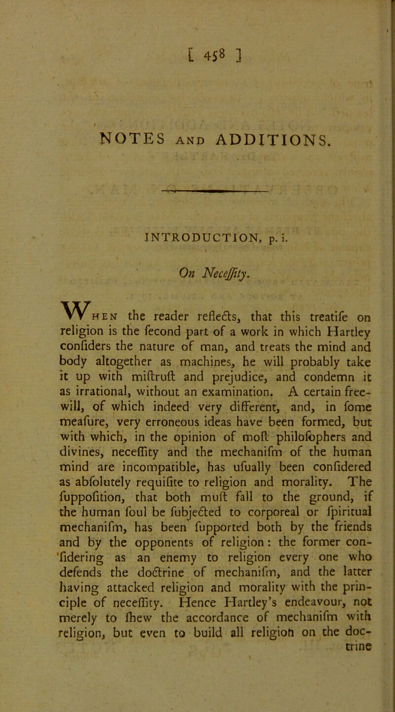 NOTES AND ADDITIONS. INTRODUCTION, p. i. % On Neceffity. VS^hen the reader refledts, that this treatife on religion is the fecond part of a work in which Hartley confiders the nature of man, and treats the mind and body altogether as machines, he will probably take it up with miftruft and prejudice, and condemn it as irrational, without an examination. A certain free- will, of which indeed very different, and, in fome meafure, very erroneous ideas have been formed, but with which, in the opinion of mod philofophers and divines, neceffity and the mechanifm of the human mind are incompatible, has ufually been confidered as abfolutely requifite to religion and morality. The fuppofition, that both muft fall to the ground, if the human foul be fubjedted to corporeal or fpiritual mechanifm, has been fupported both by the friends and by the opponents of religion: the former con- 'fidering as an enemy to religion every one who defends the dodtrine of mechanifm, and the latter having attacked religion and morality with the prin- ciple of neceffity. Hence Hartley’s endeavour, not merely to fhew the accordance of mechanifm with religion, but even to build all religion on the doc- trine