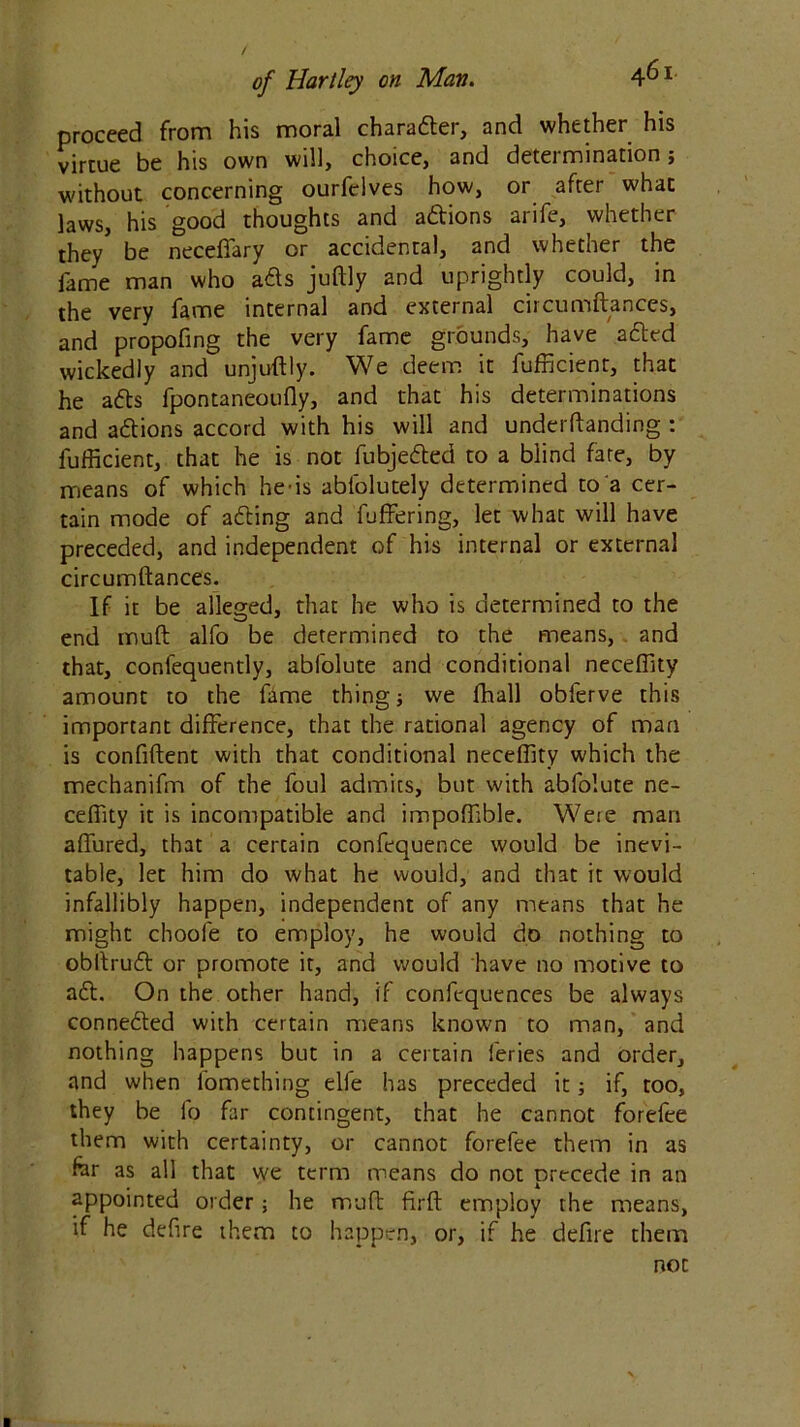 proceed from his moral character, and whether his virtue be his own will, choice) and deteimination j without concerning ourfclves how, or after what laws, his good thoughts and a&ions arife, whether they5 be neceffary or accidental, and whether the lame man who a£s juftly and uprightly could, in the very fame internal and external circumftances, and propofing the very fame grounds, have adted wickedly and unjuftly. We deem it fufficient, that he adts fpontaneoufly, and that his determinations and adtions accord with his will and underftanding : fufficient, that he is not fubjedled to a blind fare, by means of which he-is ablblutely determined to a cer- tain mode of adting and fuffering, let what will have preceded, and independent of his internal or external circumftances. If it be alleged, that he who is determined to the end muft alfo be determined to the means, and that, confequently, abfolute and conditional neceffity amount to the fame thing; we fhall obferve this important difference, that the rational agency of man is confident with that conditional neceffity which the mechanifm of the foul admits, but with abfolute ne- ceffity it is incompatible and impoffible. Were man affured, that a certain confequence would be inevi- table, let him do what he would, and that it would infallibly happen, independent of any means that he might choofe to employ, he would do nothing to obftrudt or promote it, and would have no motive to adt. On the other hand, if confequences be always connedled with certain means known to man, and nothing happens but in a certain feries and order, and when fomething elfe has preceded it; if, too, they be fo far contingent, that he cannot forefee them with certainty, or cannot forefee them in as for as all that we term means do not precede in an appointed order; he muft firft employ the means, if he defire them to happen, or, if he defire them not