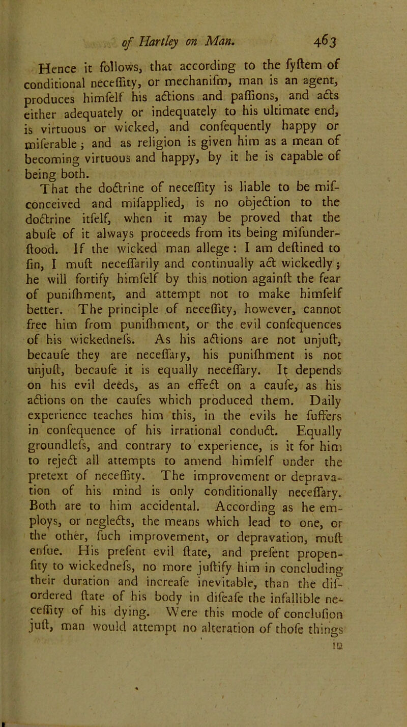 Hence it follows, that according to the fyftem of conditional neceffity, or mechanifm, man is an agent, produces himfelf his actions and paffions, and ads either adequately or indequately to his ultimate end, is virtuous or wicked, and confequently happy or tniferable; and as religion is given him as a mean of becoming virtuous and happy, by it he is capable of being both. That the dodrine of neceffity is liable to be mif- conceived and mifapplied, is no objection to the dodrine itfelf, when it may be proved that the abufe of it always proceeds from its being mifunder- ftood. If the wicked man allege : I am deftined to fin, I mud neceffarily and continually act wickedly; he will fortify himfelf by this notion againft the fear of punifhment, and attempt not to make himfelf better. The principle of neceffity, however, cannot free him from punifhment, or the evil confequences of his wickednefs. As his adions are not unjuft, becaufe they are neceffary, his puniffiment is not unjuft, becaufe it is equally neceffary. 1^ depends on his evil deeds, as an effed on a caufe, as his actions on the caufes which produced them. Daily experience teaches him this, in the evils he fuffers ' in confequence of his irrational condud. Equally groundless, and contrary to experience, is it for him to rejed all attempts to amend himfelf under the pretext of neceffity. The improvement or deprava- tion of his mind is only conditionally neceffary. Both are to him accidental. According as he em- ploys, or negleds, the means which lead to one, or the other, fuch improvement, or depravation, muft erifue. His prefent evil ftate, and prefent propen- sity to wickednefs, no more juftify him in concluding their duration and increafe inevitable, than the dis- ordered ftate of his body in difeafe the infallible ne-1- ceffity of his dying. Were this mode of conclufion juft, man would attempt no alteration of thofe things in I