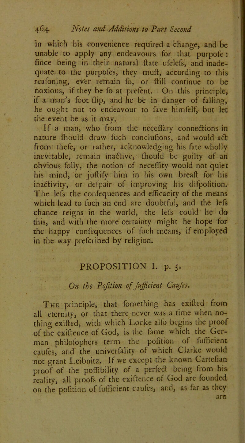 in which his convenience required a change, and be unable to apply any endeavours for that purpofe : fince being in their natural date ufelefs, and inade- quate to the purpofes, they muft, according to this reafoning, ever. remain fo, or (till continue to be noxious, if they be fo at prefent. On this principle, if a man’s foot flip, and he be in danger of falling, he ought not to endeavour to fave himfelf, but let the event be as it may. If a man, who from the neceflary connexions in nature fhould draw luch conclufions, and would aX from thefe, or rather, acknowledging his fate wholly inevitable, remain inaXive, fhould be guilty of an obvious folly, the notion of neceffity would not quiet his mind, or juftify him in his own bread for his inaXivity, or defpair of improving his difpofition. The lefs the conlequences and efficaciry of the means which lead to fucli an end are doubtful, and the lefs chance reigns in the world, the lefs could he do this, and with the more certainty might he hope for the happy confequences of l'uch means, if employed in the way prefcribed by religion. PROPOSITION I. p. 5. On the Pofition of Jujficient Caufes. The principle, that fomething has exifted from all eternity, or that there never was a time when no- thing exifted, with which Locke alfo begins the proof of the exiftence of God, is the fame which the Ger- man philofophers term the pofition of fufficicnt caufes, and the univerfality of which Clarke would not grant Leibnitz. If we except the known Cartefian proof of the pofiibility of a perfeX being from his reality, all proofs of the exiftence of God are founded on the pofition of iufficient caufes, and, as far as they arc